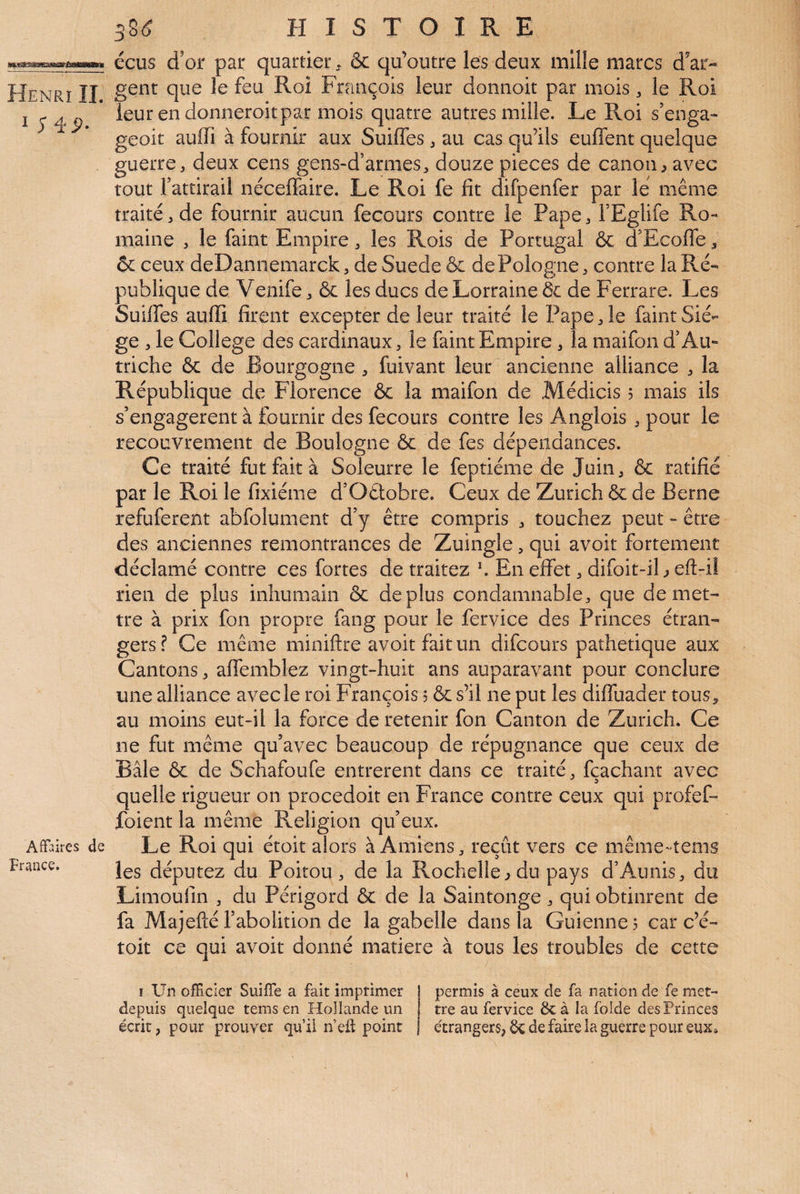 I SiP- Affaires de France, 38(ÿ HISTOIRE écus d’or par quartier^ & qu’outre les deux mille marcs d'ar¬ ieurendomieroitpar mois quatre autres mille. Le Roi s’enga- geoit auffi à fournir aux Suiffes, au cas qu’ils euffent quelque guerre, deux cens gens-d’armes, douze pièces de canon^ avec tout l’attirail néceffaire. Le Roi fe fit difpenfer par le même traité, de fournir aucun fecours contre le Pape, l’Eglife Ro¬ maine , le faint Empire, les Rois de Portugal & d’Ecofle, ôc ceux deDannemarck, de Suede & de Pologne, contre la Ré¬ publique de Venife, & les ducs de Lorraine de de Ferrare. Les Suiffes aufii firent excepter de leur traité le Pape, le faint Siè¬ ge , le College des cardinaux, le faint Empire, la maifon d’Au¬ triche & de Bourgogne , fuivant leur ancienne alliance , la République de Florence & la maifon de Médicis 5 mais ils s’engagèrent à fournir des fecours contre les Anglois , pour le recouvrement de Boulogne & de fes dépendances. Ce traité fut fait à Soleurre le feptiéme de Juin, & ratifié par le Roi le fixiéme d’Oêtobre. Ceux de Zurich & de Berne refuferent abfolument d’y être compris , touchez peut - être des anciennes remontrances de Zuingle, qui avoir fortement déclamé contre ces fortes de traitez En effet, difoit-iL eft-i! rien de plus inhumain & déplus condamnable, que de met¬ tre à prix fon propre fang pour le fervice des Princes étran¬ gers ? Ce même miniftre avoir fait un difeours pathétique aux Cantons, affemblez vingt-huit ans auparavant pour conclure une alliance avec le roi François 5 & s’il ne put les diffuader tous^ au moins eut-il la force de retenir fon Canton de Zurich. Ce ne fut même qu’avec beaucoup de répugnance que ceux de Bâle & de Schafoufe entrèrent dans ce traité, fcachanr avec quelle rigueur on procedoit en France contre ceux qui profef- foient la même Religion qu’eux. Le Roi qui étoit alors à Amiens, reçût vers ce même-tenis les députez du Poitou, de la Rochelle^ du pays d’Aunis, du Limoufin , du Périgord & de la Saintonge, qui obtinrent de fa Majefté l’abolition de la gabelle dans la Guienne^ car c’é- toit ce qui avoir donné matière à tous les troubles de cette I Un officier Suiffe a fait imprimer depuis quelque tems en Hollande un écrit, pour prouver qu’il n’elî: point permis à ceux de fa nation de fe met¬ tre au fervice & à la folde des Princes étrangers, de faire la guerre pour eux»