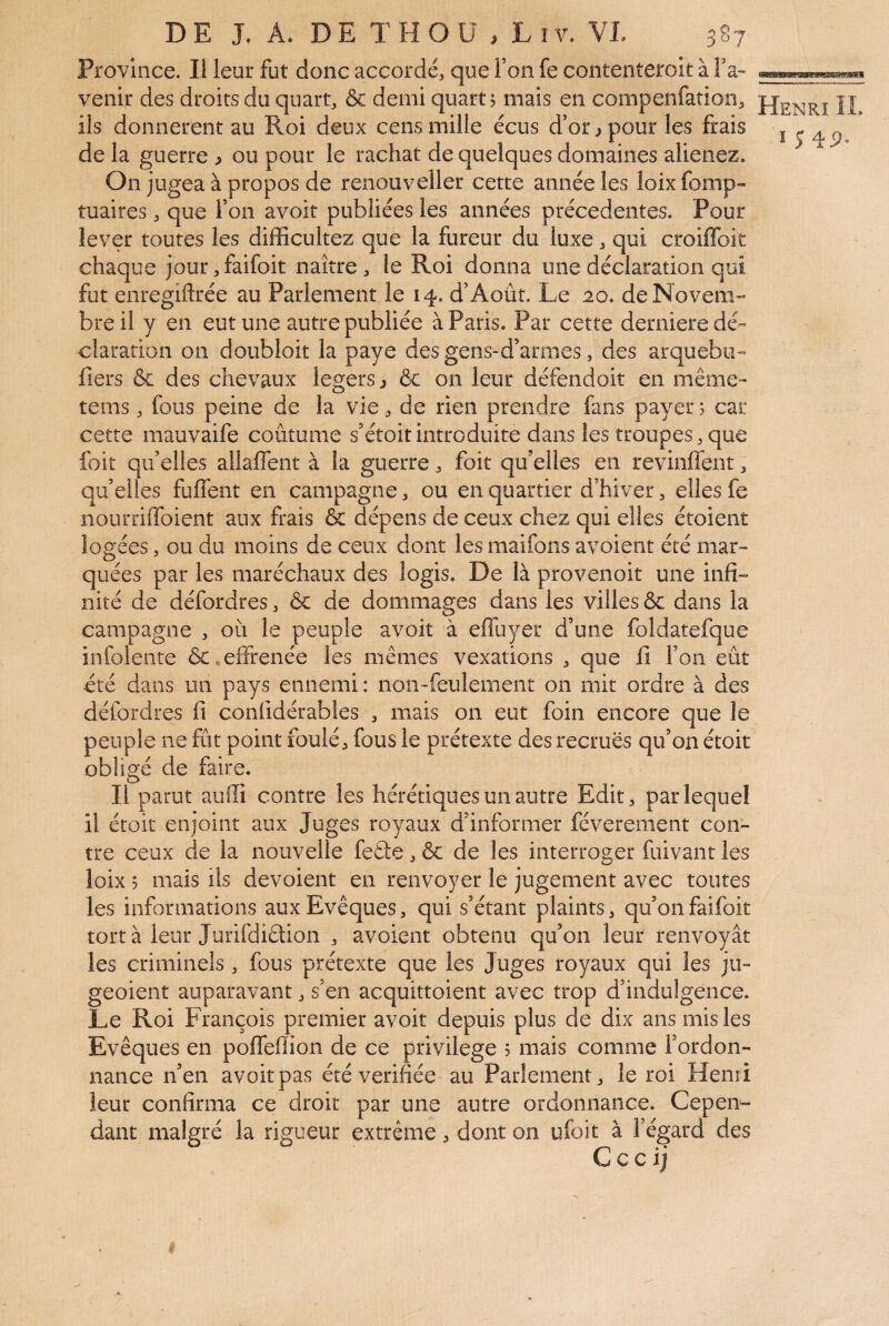 Province. Il leur fut donc accordé, que Ton fe contenteroit à Fa- venir des droits du quart, & demi quart? mais en compenfation, ils donnèrent au Roi deux cens mille écus d’or j pour les frais de la guerre > ou pour le rachat de quelques domaines aliénez. On jugea à propos de renouveller cette année les loix fomp- tuaires, que l’on avoit publiées les années précédentes. Pour lever toutes les difficultez que la fureur du luxe, qui croiiïbit chaque jour,faifoit naître, le Roi donna une déclaration qui fut enregiftrée au Parlement le 14. d’Août. Le 20. de Novem¬ bre il y en eut une autre publiée à Paris. Par cette derniere dé¬ claration on doubloit la paye desgens-d’armes, des arquebu- fiers & des chevaux légers j & on leur défendoit en même- tems, fous peine de la vie, de rien prendre fans payer 5 car cette mauvaife coutume s’étoitintroduite dans les troupes,que foit qu’elles aliaffent à la guerre, foit qu’elles en revinffent, qu’elles fuflent en campagne, ou en quartier d’hiver, elles fe nourriffoient aux frais & dépens de ceux chez qui elles étoient logées, ou du moins de ceux dont les maifons avoient été mar¬ quées par les maréchaux des logis. De là provenoit une infi¬ nité de défordres, & de dommages dans les villes & dans la campagne , où le peuple avoit à effuyer d’une foldatefque infolente ôc.effrenée les mêmes vexations , que fi l’on eût été dans un pays ennemi: non-feulement on mit ordre à des défordres fi confidérabîes , mais on eut foin encore que le peuple ne fût point foulé, fous le prétexte des recrues qu’on étoit obligé de faire. Il parut auffi contre les hérétiques un autre Edit, par lequel il étoit enjoint aux Juges royaux d’informer féverement con¬ tre ceux de la nouvelle fefte, & de les interroger fuivant les loix 5 mais ils dévoient en renvoyer le jugement avec toutes les informations aux Evêques, qui s’étant plaints, qu’onfaifoit tort à leur Jurifdidion , avoient obtenu qu’on leur renvoyât les criminels, fous prétexte que les Juges royaux qui les ju- geoient auparavant, s’en acquittoient avec trop d’indulgence. Le Roi François premier avoit depuis plus de dix ans mis les Evêques en polfeflion de ce privilège ? mais comme l’ordon¬ nance n’en avoit pas été vérifiée au Parlement, le roi Henri leur confirma ce droit par une autre ordonnance. Cepen¬ dant malgré la rigueur extrême, dont on ufoit à l’égard des £ Henri IL ï Î4P.