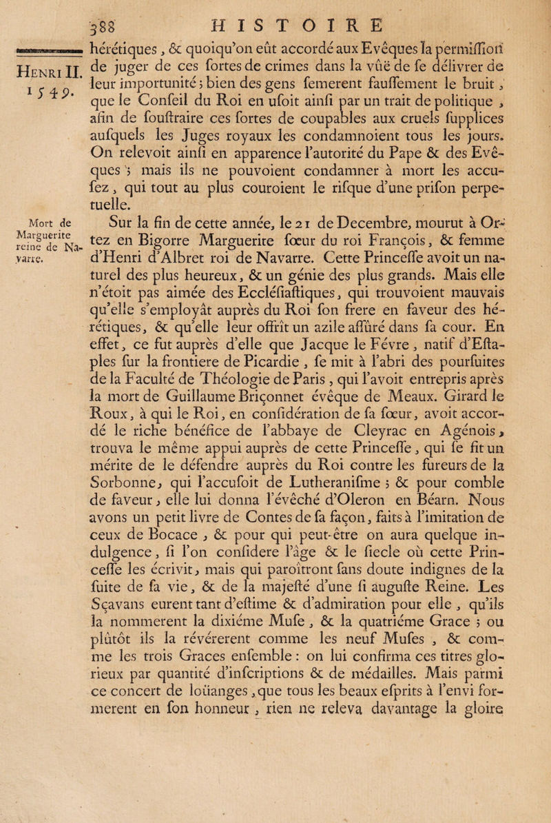 I ;4P. Mort de Marguerite reine de varie. 388 HISTOIRE hérétiques , & quoiqu’on eût accordé aux Evêques la permlffioti de juger de ces fortes de crimes dans la vue de fe délivrer de leur importunité 5 bien des gens femerent fauffement le bruit 3 que le Confeil du Roi en ufoit ainfi par un trait de politique > afin de fouftraire ces fortes de coupables aux cruels fupplices aufquels les Juges royaux les condamnoient tous les jours. On relevoit ainfi en apparence fautorité du Pape & des Evê¬ ques 'j mais ils ne pouvoient condamner à mort les accu- fez , qui tout au plus couroient le rifque d’une prifon perpé¬ tuelle. Sur la fin de cette année, le 2 r de Décembre, mourut à Or-^ tez en Bigorre Marguerite fœur du roi François, & femme d’Henri d’Albret roi de Navarre. Cette Princefle avoir un na¬ turel des plus heureux, & un génie des plus grands. Mais elle n’étoit pas aimée des Eccléfiaftiques, qui trouvoient mauvais qu’elle s’employât auprès du Roi fon frere en faveur des hé¬ rétiques, & qu’elle leur offrît un azile affûté dans fa cour. En effets ce fut auprès d’elle que Jacque leFévre, natif d’Efta- ples fur la frontière de Picardie , fe mit à l’abri des pourfuites de la Faculté de Théologie de Paris , qui l’avoit entrepris après ia mort de Guillaume Briçonnet évêque de Meaux. Girard le Roux, à qui le Roi, en confidératioii de fa fœur, avoit accor¬ dé le riche bénéfice de l’abbaye de Cleyrac en Agénois » trouva le même appui auprès de cette Princeffe, qui fe fit un mérite de le défendre auprès du Roi contre les fureurs de la Sorbonne ^ qui l’accufoit de Lutheranifme 5 & pour comble de faveur ^ elle lui donna l’évêché d’Oleron en Béarn. Nous avons un petit livre de Contes de fa façon, faits à l’imitation de ceux de Bocace ^ & pour qui peut- être on aura quelque in¬ dulgence, fi l’on confidere l’âge & le fiecle où cette Prin¬ ceffe les écrivit ^ mais qui paroîtront fans doute indignes de la fuite de fa vie, & de la majefté d’une fi àugufte Reine. Les S ça vans eurent tant d’eftime & d’admiration pour elle , qu’ils la nommèrent la dixiéme Mufe , & la quatrième Grâce 5 ou plûtôt ils la révérèrent comme les neuf Mufes , & com¬ me les trois Grâces enfemble : on lui confirma ces titres glo¬ rieux par quantité d’infcriptions & de médailles. Mais parmi ce concert de louanges , que tous les beaux efprits à l’envi for¬ mèrent en fon honneur, rien ne releva davantage la gloire