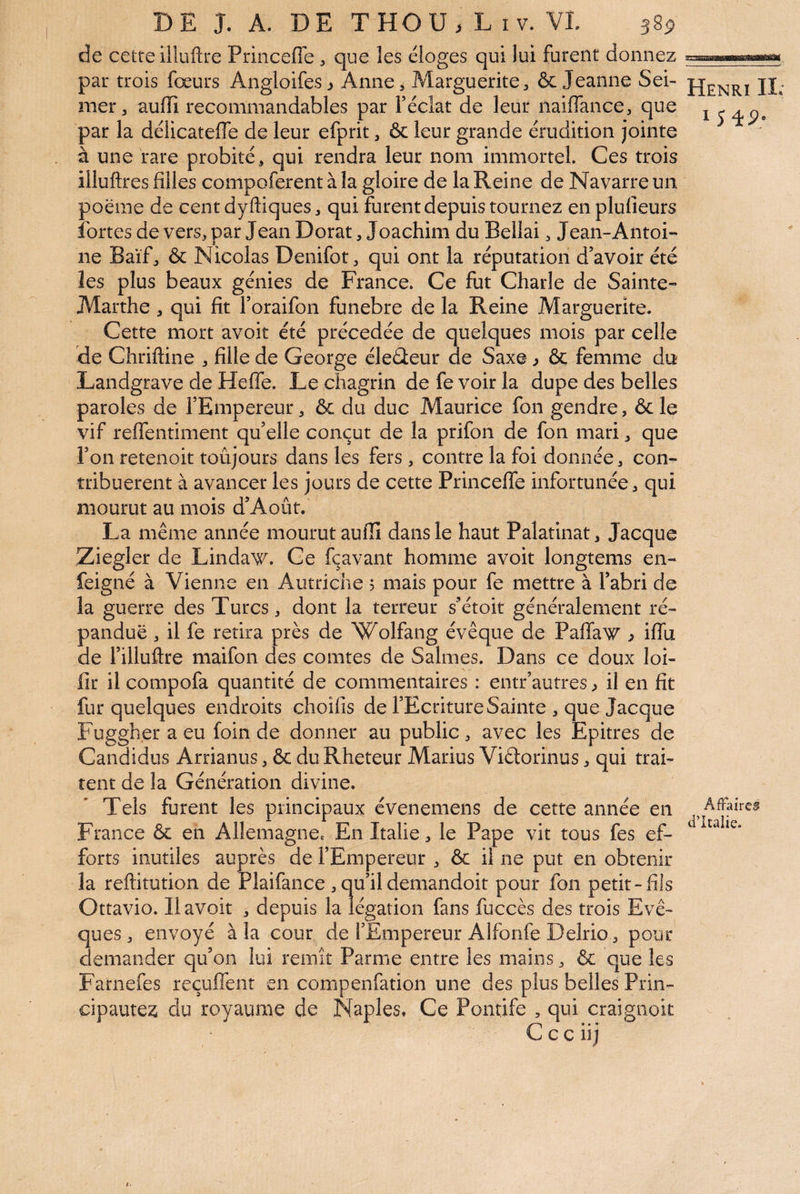 de cetre illuftre Princefle ^ que les éloges qui lui furent donnez par trois fœurs Angloifes j Anne, Marguerite, ôc Jeanne Sei- mer J audi recommandables par Téclat de leur naiflance, que par la délicatefle de leur efprit, & leur grande érudition jointe à une rare probité, qui rendra leur nom immortel. Ces trois illuftres filles compoferent à la gloire de la Reine de Navarre un poème de cent dyftiques, qui furent depuis tournez enplufieurs fortes de vers, par Jean Dorât, Joachim du Bellai, Jean-Antoi¬ ne Baïf, & Nicolas Denifot, qui ont la réputation d’avoir été les plus beaux génies de France. Ce fut Charle de Sainte- Marthe , qui fit l’oraifon funebre de la Reine Marguerite. Cette mort avoir été précédée de quelques mois par celle de Chriftine , fille de George éleûeur de Saxe j ôç femme du Landgrave de Heffe. Le chagrin de fe voir la dupe des belles paroles de l’Empereur, & du duc Maurice fon gendre, &le vif reflentiment qu’elle conçut de la prifon de fon mari, que l’on retenoit toujours dans les fers , contre la foi donnée, con¬ tribuèrent à avancer les jours de cette Princeffe infortunée, qui mourut au mois d’Août. La même année mourut aufiî dans le haut Palatinat, Jacque Ziegler de Lindav^. Ce fçavant homme avoir longtems en- feigné à Vienne en Autriche 5 mais pour fe mettre à l’abri de la guerre des Turcs, dont la terreur s’étoit généralement ré¬ pandue , il fe retira près de Wolfang évêque de Paffaw ^ iffu de l’illuftre maifon des comtes de Salmes. Dans ce doux loi- fir il compofa quantité de commentaires : entr’autres^ il en fit fur quelques endroits choifis de l’Ecriture Sainte , que Jacque p'uggher a eu foin de donner au public, avec les Epitres de Candidus Arrianus, & duRheteur Marius Viâorinus, qui trai¬ tent de la Génération divine. Tels furent les principaux évenemens de cette année en France & en Allemagne. En Italie, le Pape vit tous fes ef¬ forts inutiles auprès de l’Empereur , & il ne put en obtenir la reftitution de Plaifance,qu’ildemandoit pour fon petit-fils Ottavio. Ilavoit , depuis la légation fans fuccès des trois Evê¬ ques , envoyé à la cour de l’Empereur Alforife Delrio, pour demander qu’on lui remît Parme entre les mains, & que les Farnefes reçuffent en compenfation une des plus belles Prin¬ cipautés du royaume de Naples. Ce Pontife , qui craignoit C c c 11 j Henri IL 154p. AfFaircs d’Italie.