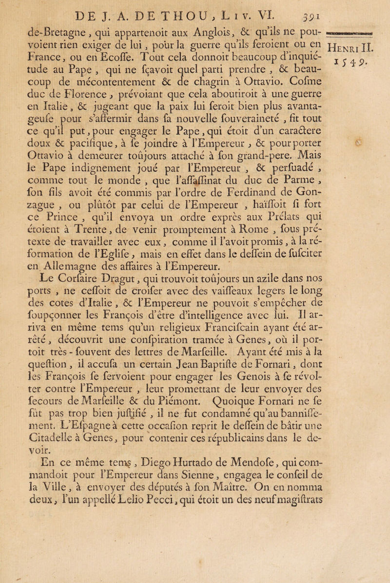 de-Bretagne, qui appartenoit aux Anglois, & qu’ils ne pou- voient rien exiger de lui , pour la guerre qu’ils feroient ou en jE France^ ou en Ecofle. Tout cela donnoit beaucoup d’inquié- i 3 q p tude au Pape , qui ne fçavoit quel parti prendre , ôc beau¬ coup de mécontentement & de chagrin à Ottavio. Cofme duc de Florence ^ prévoiant que cela aboutiroit à une guerre en Italie, ôc jugeant que la paix lui feroit bien plus avanta- geufe pour s’affermir dans fa nouvelle fouveraineté , fit tout ce qu’il put ^ pour engager le Pape, qui étoit d’un caradere doux ôc pacifique, à fe joindre à l’Empereur ^ ôc pour porter ^ Ottavio à demeurer toûjours attaché à fon grand-pere. Alais le Pape indignement joué par l’Empereur , ôc perfuadé , comme tout le monde , que l’affaffinat du duc de Parme , fon fils avoit été commis par l’ordre de Ferdinand de Gon¬ zague , ou plutôt par celui de l’Empereur , haïffoit fi fort ce Prince , qu’il envoya un ordre exprès aux Prélats qui étoient à Trente, de venir promptement à Rome , fous pré¬ texte de travailler avec eux, comme il Favoit promis, à la ré¬ formation de l’Eglife ^ mais en effet dans le deffein de fufciter en. Allemagne des affaires à l’Empereur. Le Corfaire Dragut, qui trouvoit toûjours un azile dans nos ports , ne ceffoit de croifer avec des vaiffeaux légers le long des cotes d’Italie, ôc l’Empereur ne pouvoir s’empêcher de foupçonner les François d’être d’intelligence avec lui. Il ar¬ riva en même tems qu’un religieux Francifcain ayant été ar¬ rêté , découvrit une confpiration tramée à Genes, où il por- toit très - fouvent des lettres de Alarfeille. Ayant été mis à la queftion , il accufa un certain JeanBaptifte deFornari, dont les François fe fervoient pour engager les Génois à fe révol¬ ter contre l’Empereur , leur promettant de leur envoyer des fecours de Marfeille ôc du Piémont. Quoique Fornari ne fe fut pas trop bien juftjfié , il ne fut condamné qu’au banniffe- ment. L’Efpagneà cette qccafion reprit le deffein de bâtir une Citadelle à Genes, pour contenir ces républicains dans le de¬ voir. En ce même tem§, Diego Hurtado de Mendofe, qui corn- mandoit pour l’Empereur dans Sienne, engagea le confeil de la Ville , à envoyer des députés à fon Maître. On en nomma deux P l’un appelle Lelio Pecci, qui étoit un des neuf magiftrats