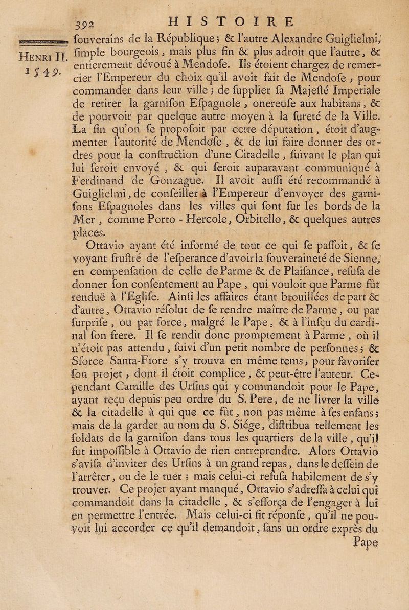 ^ 5 4P- 3P2 HISTOIRE fouveralns de la République 5 & Tautre Alexandre Guiglleîmi, fimple bourgeois, mais plus fin & plus adroit que Tautre, &: entièrement dévoué à Mendofe. Ils étoient chargez de remer¬ cier FEmpereur du choix qu il avoir fait de Mendofe > pour commander dans leur ville 5 de fupplier fa Majefté Impériale de retirer la garnifon Efpagnole ^ onereufe aux habitans, & de pourvoir par quelque autre moyen à la fureté de la Ville. La fin qu’on fe propofoit par cette députation, étoit d’aug¬ menter l’autorité de Alendcife , & de îui faire donner des or¬ dres pour la conftruÉiion d’une Citadelle , fuivant le plan qui lui feroit envoyé 3 & qui ferok auparavant communiqué à Ferdinand de Gonzague. Il avoir aufii été recommandé à Guiglielmi, de confeîller à l’Empereur d’envoyer des garni- fons Efpagnoles dans les villes qui font fur les bords de la Mer 3 comme Porto - Hercole^ Orbitello, & quelques autres places. Ottavio ayant été informé de tout ce qui fe paffoit, & fe voyant fruftré de Fefperance d’avoir la fou veraineté de Sienne; en compeiifation de celle de Parme & de Plaifance, refufa de donner îbn confentement au Pape 3 qui vouloir que Parme fût rendue à l’Egliie. Ainfi les affaires étant brouillées de part ôc d’autre 3 Ottavio réfolut de fe rendre maître de Parme 3 ou par furprife 3 ou par force 3 malgré le Pape 3 ôc à Finfçu du cardi¬ nal fon frere. Il fe rendit donc promptement à Parme 3 où il n’étoit pas attendu 3 fuivi d’un petit nombre de perfonnes $ & Sforce Santa-Fiore s’y trouva en mêmetems^ pour favorifer fou projet ^ dont il étoit complice 3 ôc peut-être Fauteur. Ce¬ pendant Camille des Urfms qui y commandoit pour le Pape, ayant reçu depuis’peu ordre du S. Pere, de ne livrer la ville ôc la citadelle à qui que ce fût 3 non pas même à fes enfans 5 mais de la garder au nom du S. Siège 3 diftribua tellement les foldats de la garnifon dans tous les quartiers de la ville 3 qu’il fut impoffible à Ottavio de rien entreprendre. Alors Ottavio s’avifa d’inviter des Urfins à un grand repas 3 dans le defiein de Farrêter 3 ou de le tuer ? mais celui-ci refufa habilement de s’y trouver. Ce projet ayant manqué 3 Ottavio s’adreffa à celui qui commandoit dans la citadelle , ôc s’efforça de l’engager à lui en permettre l’entrée. Mais celui-ci fit réponfe, qu’il ne pou- voit lui accorder ce qu’il demaudoit 3 fans un ordre exprès du Pape