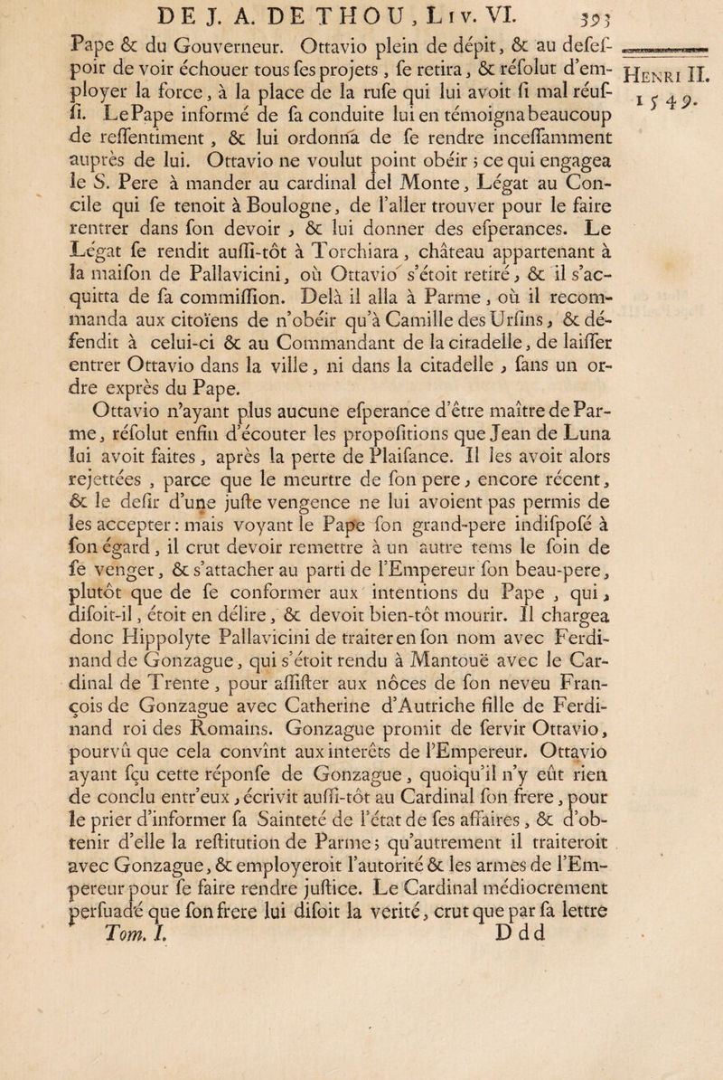 Pape & du Gouverneur. Ottavio plein de dépit, & au defef- poir de voir échouer tous fes projets, fe retira, & réfolut d’em¬ ployer la force, à la place de la rufe qui lui avoit fi mal réuf- fi. LePape informé de fa conduite lui en témoigna beaucoup de reffentiment, & lui ordonila de fe rendre inceflamment auprès de lui. Ottavio ne voulut point obéir 5 ce qui engagea le S. Pere à mander au cardinal del Monte, Légat au Con¬ cile qui fe tenoit à Boulogne, de l’aller trouver pour le faire rentrer dans fon devoir , & lui donner des efperances. Le Légat fe rendit auflî-tôt à Torchiara, château appartenant à la maifon de Pallavicini, où Ottavio^ s’étoit retiré ^ & il s’ac¬ quitta de fa commifiîon. Delà il alla à Parme, où il recom¬ manda aux citoïens de n’obéir qu’à Camille des Urfins^ & dé¬ fendit à celui-ci & au Commandant de la citadelle, de laiffer entrer Ottavio dans la ville, ni dans la citadelle ^ fans un or¬ dre exprès du Pape. Ottavio n’ayant plus aucune efperance d’ctre maître de Par¬ me, réfolut enfin d’écouter les propofitions que Jean de Luna lui avoit faites, après la perte de Plaifance. Il les avoit alors rejettées , parce que le meurtre de fon pere ^ encore récent, ôc le defir d’une jufte vengence ne lui avoient pas permis de les accepter : mais voyant le Pape fon grand-pere indifpofé à fon égard, il crut devoir remettre à un autre tems le foin de fe venger, ôcs’attacher au parti de l’Empereur fon beau-pere, plutôt que de fe conformer aux intentions du Pape , qui^ difoit-il, étoit en délire, & devoir bien-tôt mourir. 11 chargea donc Hippolyte Pallavicini de traiter en fon nom avec Ferdi¬ nand de Gonzague, qui s’étoit rendu à Mantouë avec le Car¬ dinal de Trente, pour affifter aux noces de fon neveu Fran¬ çois de Gonzague avec Catherine d’Autriche fille de Ferdi¬ nand roi des Romains. Gonzague promit de fervir Ottavio, pourvu que cela convînt aux interets de FEmpereur. Ottavio ayant fçu cette réponfe de Gonzague, quoiqu’il n’y eût rien de conclu entr’eux j écrivit auffi-tôt au Cardinal fon frere, pour le prier d’informer fa Sainteté de fétat de fes affaires , & d’ob¬ tenir d’elle la reftitution de Parme ? qu’autrement il traiteroit avec Gonzague, & employeroit l’autorité ôc les armes de l’Em¬ pereur pour fe faire rendre juftice. Le Cardinal médiocrement perfuad'é que fon frere lui difoit la vérité, crut que par fa lettre Tom,l Ddd Henri IL