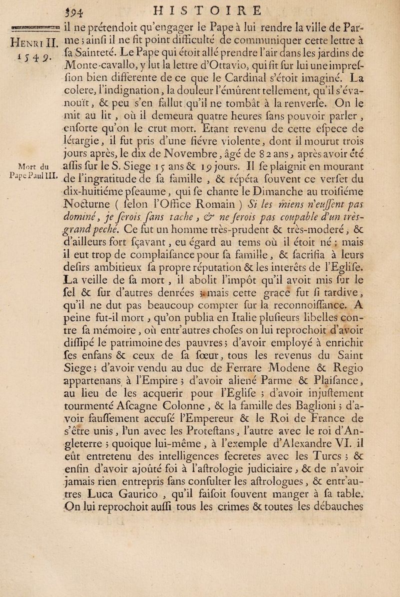 iJiÿ- Mort du Pape Paulin, HISTOIRE il ne prétendoit qu’engager le Pape à lui rendre la ville de Par« fa Sainteté. Le Pape qui étoit allé prendre Tair dans les jardins de Monte'Cavallo,y lut la lettre d’Ottavio, qui fit fur luiuneiinprel- fîon bien differente de ce que le Cardinal s’étoit imaginé. La colere, l’indignation, la douleur l’émûrenr tellementj qu’il s’éva¬ nouit ^ & peu s’en fallut qu’il ne tombât à larenverfe. On le mit au lit , oii il demeura quatre heures fans pouvoir parler ^ enforte qu’on le crut mort. Etant revenu de cette efpece de létargiej il fut pris d’une fièvre violente, dont il mourut trois jours après, le dix de Novembre, âgé de 8 2 ans ^ après avoir été afiîs fur le S. Siégé i y ans ôc ip jours. Il fe plaignit en mourant de r ingratitude de fa famille , & répéta fouvent ce verfet du dix-huitiéme pfeaume, quife chante le Dimanche au troifiéme Noèturne ( félon l’Office Romain ) Si les miens n'eujjent pas dominé ^ je fer ois fans tache ^ & ne Jerois pas coupable dé un très-' grand péché. Ce fut un homme très-prudent & très-rnoderé, & d’ailleurs fort fçavant, eu égard au tems où il étoit né ; mais il eut trop de complaifancepour fa famille, & facrifia à leurs defirs ambitieux fa propre réputation & les interets de l’Eglife. La veille de fa mort, il abolit l’impôt qu’il avoit mis fur le fel & fur d’autres denrées jamais cette grâce fut fi tardive a qu’il ne dut pas beaucoup compter fur la reconnoiffance. A peine fut-il mort ^ qu’on publia en Italie plufieurs libelles con¬ tre fa mémoire, où entr’autres chofes on lui reprochoit d’avoir diffipé le patrimoine des pauvres j d’avoir employé à enrichir fes enfans & ceux de fa fœur, tous les revenus du Saint Siégé 5 d’avoir vendu au duc de Ferrare Modene & Regio appartenans à l’Empire 5 d’avoir aliéné Parme & Plaifance, au lieu de les acquérir pour l’Eglife ; d’avoir injuftement tourmenté Afcagne Colonne , & la famille des Baglioni 5 d’a¬ voir fauffement accufé l’Empereur & le Roi de France de s’êfre unis, l’un avec les Proteftans, l’autre avec le roi d’An¬ gleterre 5 quoique lui-même , à l’exemple d’Alexandre VI. il eût entretenu des intelligences fecretes avec les Turcs 5 6c enfin d’avoir ajouté foi à l’aftrologie judiciaire ^ ôc de n’avoir jamais rien entrepris fans confulter les aftrologues, 6c entr’au¬ tres Luca Gaurico , qu’il faifoit fouvent manger à fa table. On lui reprochoit auffi tous les crimes 6c toutes les débauches