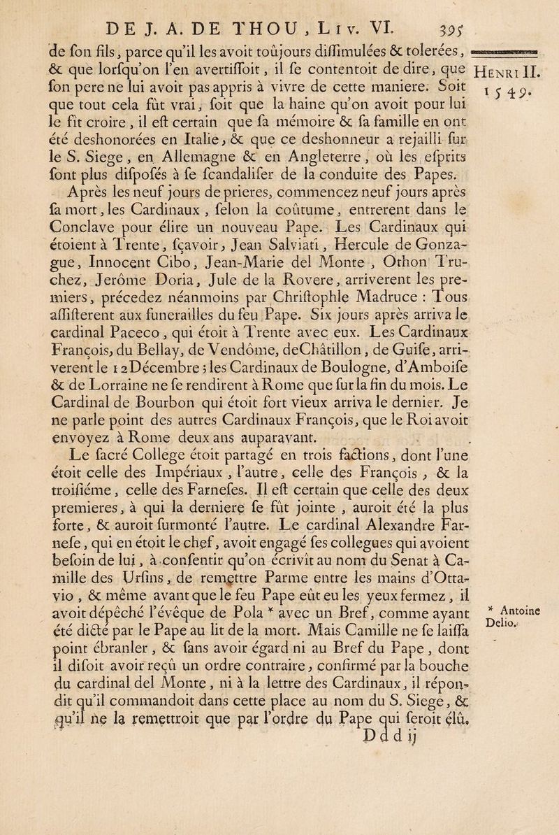 de fou fils3 parce qu’il les avoir toujours difiîmulées & tolérées, ôc que lorsqu’on l’en avertifibit, il fe contentoit de dire, que fon pere ne lui avoir pas appris à vivre de cette maniéré. Soit que tout cela fût vrai, foit que la haine qu’on avoir pour lui le fit croire , il eft certain que fa mémoire & fa famille en ont été deshonorées en Italie ; & que ce deshonneur a rejailli fur le S. Siégé, en Allemagne & en Angleterre, où les efprits font plus difpofés à fe fcandalifer de la conduite des Papes. Après les neuf jours de prières, commencez neuf jours après fe mort, les Cardinaux , félon la coutume, entreront dans le Conclave pour élire un nouveau Pape. Les Cardinaux qui croient à Trente, fçavoir^ Jean Salviati, Hercule de Gonza^- gue, Innocent Cibo, Jean-Marie del Monte , Othon Tru- chez, Jerome Doria, Jule de la Rovere, arrivèrent les pre¬ miers, précédez néanmoins par Chriftophle Madruce : Tous afiîfterent aux funérailles du feu Pape. Six jours après arriva le cardinal Paceco , qui étoit à Trente avec eux. Les Cardinaux François^ du Bellay, de Vendôme, deChâtillon, de Guife, arri¬ vèrent le I aDécembre ; les Cardinaux de Boulogne, d’Amboife & de L orraine ne fe rendirent à Rome que fur la fin du mois. Le Cardinal de Bourbon qui étoit fort vieux arriva le dernier. Je ne parle point des autres Cardinaux François, que le Roi avoit envoyez à Rome deux ans auparavant. Le facré College étoit partagé en trois factions, dont l’une étoit celle des Impériaux , l’autre, celle des François ^ & la troifiéme, celle des Farnefes. Il eft certain que celle des deux premières, à qui la derniere fe fût jointe , auroit été la plus forte, & auroit furmonté l’autre. Le cardinal Alexandre Far- nefe, qui en étoit le chef, avoir engagé fes collègues qui avoient befoin de lui, àvconfentir qu’on écrivît au nom du Sénat à Ca^- mille des Urfins, de renxçttre Parme entre les mains d’Otta^ vio , & même avant que le feu Pape eût eu les yeux fermez, il avoir dépêché l’évêque de Pola ^ avec un Bref, comme ayant été diêlé par le Pape au lit de la mort. Mais Camille ne fe laiffa point ébranler, & fans avoir égard ni au Bref du Pape, dont il difoit avoir reçû un ordre contraire ^ confirmé par la bouche du cardinal del Monte, ni à la lettre des Cardinaux, il répom dit qu’il commandoit dans cette place au nom du S. Siégé, 6c qu’il fie h rçmettroit que par l’ordre du Pape qui feroit çlû, D d d Henri IL I 5 49. ^ Antoine Delio.-
