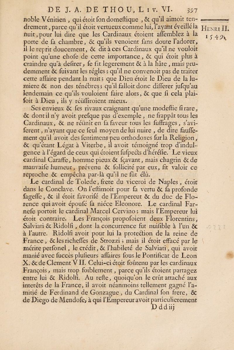 noble Vénitien ^ quiétoit fondomeftique qu’il aimoit ten¬ drement, parce qu’il étoit vertueux comme lui, Fayant éveillé la nuit, pour lui dire que les Cardinaux étoient affemblez à la porte de fa chambre, & qu’ils venoient fans doute l’adorer, il le reprit doucement, & dit à ces Cardinaux qu’il ne vouloir point qu’une chofe de cette importance, & qui étoit plus à craindre qu’à defirer y fe fit legerement & à la hâte, mais pru¬ demment & fuivant les régies j qu’il ne convenoit pas de traiter cette affaire pendant la nuit j que Dieu étoit le Dieu de la lu¬ mière ôc non des ténèbres $ qu’il falloir donc différer jufqu’au lendemain ce qu’ils vouloient faire alors, & que fi cela plai- foit à Dieu , ils y reuffiroient mieux. Ses envieux & fes rivaux craignanî qu’une modeftie fi rare, & dont il n’y avoir prefque pas d’exemple , ne frappât tous les Cardinaux, & ne réunît en fa faveur tous les fuffrages, s’avi- ferent, n’ayant que ce feul moyen de lui nuire , de dire fauffe- ment qu’il avoir des fentimens peu orthodoxes fur la Religion, & qu’étant Légat à Viterbe, il avoir témoigné trop d’indul-' gence à l’égard de ceux qui étoient fufpeâs d’héréfie. Le vieux cardinal Caraffe, homme pieux & fçavant, mais chagrin &de mauvaife humeur, prévenu & follicité par eux, fit valoir ce reproche ôc empêcha par-là qu’il ne fût élu. Le cardinal de Toîede, frere du viceroi de Naples, étoit dans le Conclave. On i’eftimoit pour fa vertu ôc fa profonde fageffe, ôc il étoit favorifé de l’Empereut ôc du duc de Flo¬ rence qui avoir époufé fa nièce Eleonore. Le cardinal Far- nefe portoit le cardinal Marcel Cervino 5 mais rEmpereur lui étoit contraire. Les François propofoient deux Florentins, Salviati ôc Ridolfi , dont la concurrence fut nuifible à l’un ôt à l’autre. Ridolfi avoir pour lui la proteôüon de la reine de France , ôc les richeffes de Strozzi j mais il étoit effacé par le mériteperfonel, le crédit, ôc l’habileté de Salviati, qui avoit manié avec fuccès plufieurs affaires fous le Pontificat de Leon X. ôc de Clement V IL Celui-ci étoit foûtenu par les cardinaux François, mais trop foiblement, parce qu’ils étoient partagez entre lui ôc Ridolfi. Au refie, quoiqu’on le crût attaché aux interets de la France, il avoit néanmoins tellement gagné l’a¬ mitié de Ferdinand de Gonzague, du Cardinal fon frere, ÔC de Diego de Mendofe^ à qui l’Empereur avoit particulièrement D d d iij Henri IL ï y 4