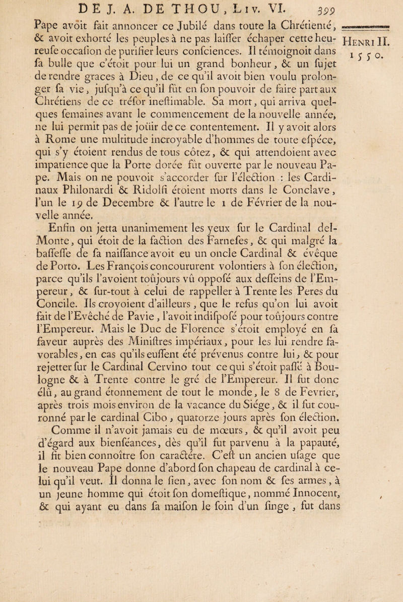 Pâpe avoit fait annoncer ce Jubilé dans toute la Chrétienté ^ & avoit exhorté les peuples à ne pas laifler échaper cette heu- reufe occafion de purifier leurs confciences. Il témoignoit dans fa bulle que c’étoit pour lui un grand bonheur, & un fujet de rendre grâces à Dieu, de ce qu il avoit bien voulu prolon¬ ger fa vie, jufqu’à ce qu’il fût en fon pouvoir de faire part aux Chrétiens de ce tréfor ineftiniable. Sa mort, qui arriva quel¬ ques femaines avant le commencement de la nouvelle année, ne lui permit pas de ioüir de ce contentement. Il y avoit alors à Rome une multitude incroyable d’hommes de toute efpéce, qui s’y étoient rendus de tous cotez, & qui attendoient avec impatience que la Porte dorée fût ouverte par le nouveau Pa¬ pe. Mais on ne pouvoir s’accorder fur l’éleddon : les Cardi¬ naux Philonardi & Ridolfi étoient morts dans le Conclave, l’un le lÿ de Décembre & l’autre le i de Février de la nou¬ velle année. Enfin on jetta unanimement les yeux fur le Cardinal del- Monte, qui étoit de la faétion des Farnefes, & qui malgré la baffeffe de fa nailfance avoit eu un oncle Cardinal & évêque de Porto. Les François concoururent volontiers à fonéleétion, parce qu’ils l’avoient toûjours vû oppofé aux deffeins de l’Em¬ pereur, & fur-tout à celui de rappeller à Trente les Peres du Concile. Ils croyoient d’ailleurs, que le refus qu’on lui avoit fait de l’Evêché de Pavie, l’avoitindifpofé pour toûjours contre l’Empereur. Mais le Duc de Florence s’étoit employé en fa faveur auprès des ?Ainiftres impériaux, pour les lui rendre fa¬ vorables, en cas qu’ils euffent été prévenus contre lui^ & pour rejetterfur le Cardinal Cervino tout ce qui s’étoit paffé à Bou¬ logne ôc à Trente contre le gré de l’Empereur. Il fut donc élû, au grand étonnement de tout le monde, le 8 de Février, après trois mois environ de la vacance du Siège, & il fut cou¬ ronné parle cardinal Cibo ^ quatorze jours après fon éledion. Comme il n’avoit jamais eu de mœurs, & qu’il avoit peu d’égard aux bienféances, dès qu’il fut parvenu à la papauté, il fit bien connoître fon caraétére. C’eft un ancien ufage que le nouveau Pape donne d’abord fon chapeau de cardinal à ce¬ lui qu’il veut. Il donna le fien, avec fon nom & fes armes, à un jeune homme qui étoit fon domeftique, nommé Innocent, & qui ayant eu dans fa maifon le foin d’un finge , fut dans Henri IL