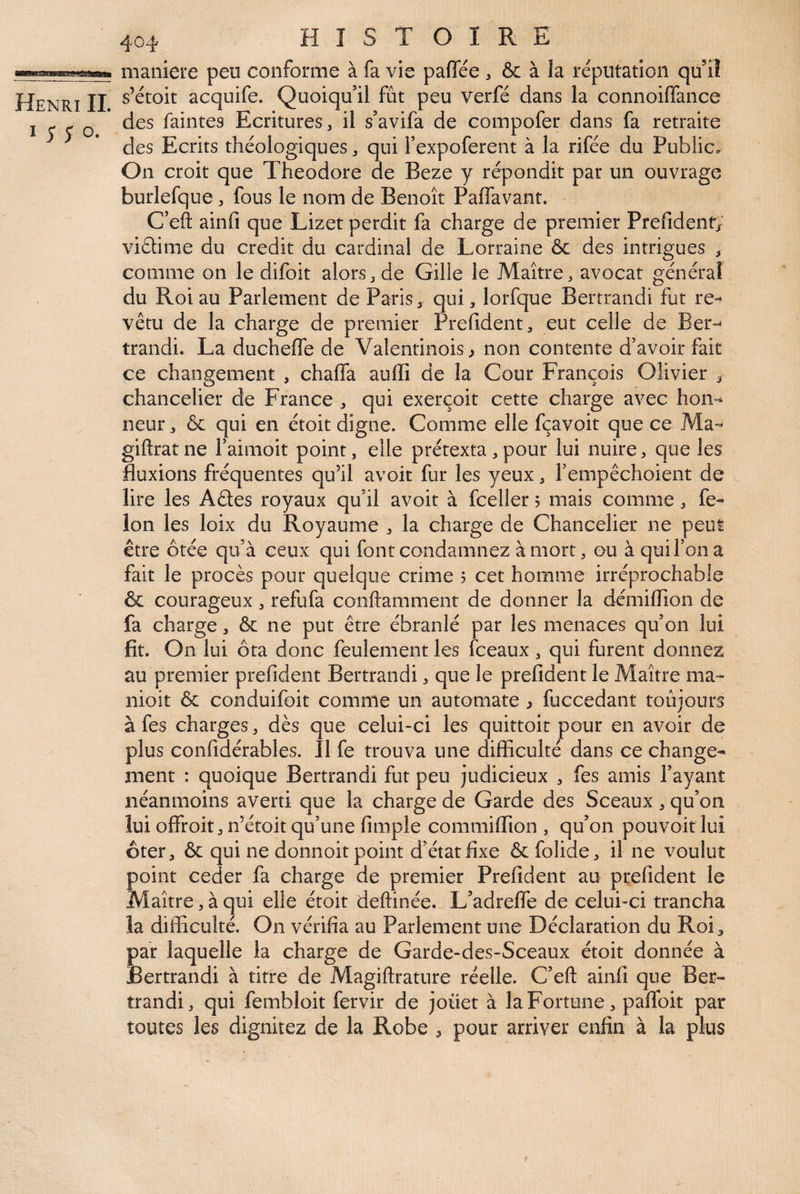 I O. 404 HISTOIRE maniéré peu conforme à fa vie paffée , & à la réputation qu’il s’étoit acquife. Quoiqu’il fût peu verfé dans la connoilfance des faintes Ecritures, il s’avifa de compofer dans fa retraite des Ecrits théologiques, qui Texpoferent à la rifée du Public. On croit que Théodore de Beze y répondit par un ouvrage burlefque, fous le nom de Benoît Paffavant. C’eft ainfi que Lizet perdit fa charge de premier Prefidentj’ viéhme du crédit du cardinal de Lorraine & des intrigues , comme on le difoit alors, de Gille le Maître, avocat général du Roi au Parlement de Paris, qui, lorfque Bertrandi fut re¬ vêtu de la charge de premier rrefident, eut celle de Ber-^ trandi. La ducheffe de Valentinois^ non contente d’avoir fait ce changement , chaffa aullî de la Cour François Olivier , chancelier de France , qui exerçoit cette charge avec hon-^ neur, & qui en étoit digne. Comme elle fçavoit que ce Ma- giftratne l’aimoit point, elle prétexta, pour lui nuire, que les fluxions fréquentes qu’il avoir fur les yeux, l’empêchoient de lire les Aêles royaux qu’il avoir à fceller? mais comme, fé¬ lon les loix du Royaume , la charge de Chancelier ne peut être ôtée qu’à ceux qui font condamnez à mort, ou à qui l’on a fait le procès pour quelque crime 5 cet homme irréprochable & courageux, refufa conftamment de donner la démiflion de fa charge, ôc ne put être ébranlé par les menaces qu’on lui fit. On lui ôta donc feulement les (beaux, qui furent donnez au premier prefident Bertrandi, que le prefident le Maître ma- nioit & conduifoit comme un automate ^ fuccedant toujours à fes charges , dès que celui-ci les quittoir pour en avoir de plus confidérables. Il fe trouva une difficulté dans ce change¬ ment : quoique Bertrandi fut peu judicieux , fes amis l’ayant néanmoins averti que la charge de Garde des Sceaux, qu’on lui offroit, n’étoit qu’une fimple commiffion , qu’on pouvoir lui ôter, & qui ne donnoit point d’état fixe & folide, il ne voulut point ceder fa charge de premier Prefident au prefident le Maître, à qui elle étoit deftinée. L’adreffe de celui-ci trancha la difficulté. On vérifia au Parlement une Déclaration du Roi, par laquelle la charge de Garde-des-Sceaux étoit donnée à Bertrandi à titre de Magiftrature réelle. C’eft ainfi que Ber¬ trandi, qui fembloit fervir de joüet à la Fortune, pafToit par toutes les dignitez de la Robe , pour arriver enfin à la plus