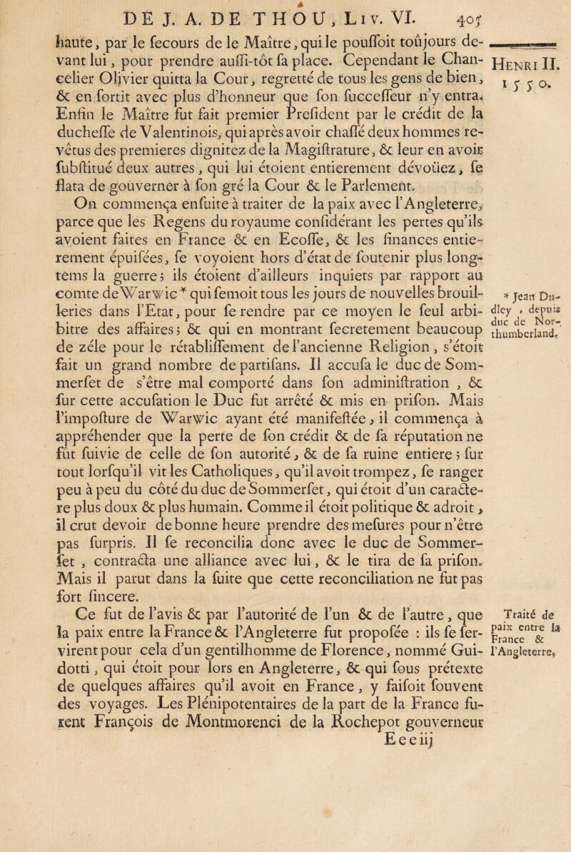haute, par le fecours de le Maître, qui le pouflbit toujours de¬ vant lui, pour prendre auffi-tôt fa place. Cependant le Chan¬ celier Olivier quitta la Cour, regretté de tous les gens de bien, ôc en fortit avec plus d’honneur que fon fucceffeur n’y entra. Enfin le Maître fut fait premier Prefident par le crédit de la ducheffe de Valentinois, qui après avoir chafié deux hommes re¬ vêtus des premières dignitez de la Magiftrature, ôc leur en avoir fubftitué deux autres , qui lui étoient entièrement dévoilez, fe flata de gouvernèr à fon gré la Cour ôc le Parlemefitv On commença enfuite à traiter de la paix avec l’Angleterre, parce que les Regens du royaume confidérant les pertes qu’ils avoient faites en France ôc en Ecoffe, ôc les finances entie-^ rement épuifées, fe voyoient hors d’état de foutenir plus long- téms la guerre? ils étoient d’ailleurs inquiets par rapport au comte deWarwic ^ quifemoit tous les jours de nouvelles brouil- leries dans l’Etat, pour fe rendre par ce moyen le feul arbi- bitre des affaires? ôc qui en montrant fecretement beaucoup de zélé pour le rétabliffement de l’ancienne Religion, s’étoit fait un grand nombre departifans. Il aceufa le ducdeSom- merfet de s’être mal comporté dans fon adminiftration , ôc fur cette aceufation lè Duc fut arrêté ôc mis en prifon. Mais l’impofture de Warwic ayant été manifeftée>il commença à appréhender que la perte de fon crédit ôc de fa réputation ne fût fuivie de celle de fon autorité, ôc de fa ruine entière ? fur tout lorfqu’il vit les Catholiques, qu’il avoit trompez, fe ranger peu à peu du coté du duc de Sommerfet, qui étoit d’un caraôte-^ re plus doux ôc plus humain. Comme il étoit politique ôc adroit > il crut devoir de bonne heure prendre desmefures pourn’être pas furpris. Il fe reconcilia donc avec le duc de Sommer¬ fet , contraÊla une alliance avec lui, ôc le tira de fa prifon. Mais il parut dans la fuite que cette réconciliation ne fut pas fort fincere. Ce fut de l’avis Ôc par l’autorité de Fun ôc de Fautre , que la paix entre la France ôc FAngleterre fut propofée : ils fe fer- virentpour cela d’un gentilhomme de Florence , nommé Gui- dotti, qui étoit pour lors en Angleterre, ôc qui fous prétexte de quelques affaires qu’il avoit en France, y faifoit fouvent des voyages. Les Plénipotentaires de la part de la France fu¬ sent François de Montmorenci de la Rochepot gouverneur Leeiij Henri II. i 5* J O. ^ Jean' Du¬ dley > depuis duc de Nor- thumberland. Traité de paix entre U France & rAngleterre,