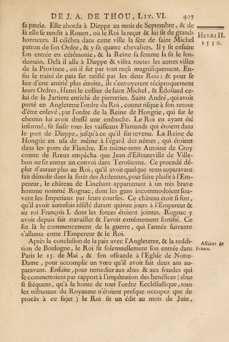 fa patrie. Elle aborda à Dieppe au mois de Septembre ^ & de là elle fe rendit à Rouen, où le Roi la reçut & lui fit de grands honneurs. Il célébra dans cette ville la fête de faint Michel patron de fon Ordre, ôc y fit quatre chevaliers. Il y fit enfuite fon entrée en cérémonie > & la Reine fa femme la fit le len¬ demain. Delà il alla à Dieppe & vifita toutes les autres villes de la Province, où il fut par tout reçu magnifiquement. En¬ fin le traité de paix fut ratifié par les deux Rois ? & pour fe lier d’une amitié plus étroite, ils s’envoyereiit réciproquement leurs Ordres, Henri le collier de faint Michel, & Edouard ce¬ lui de la Jartiere enrichi de pierreries. Saint André, qui avoir porté en Angleterre Tordre du Roi, courut rifque à fon retour d’être enlevé, par Tordre de la Reine de Hongrie, qui fur le chemin lui avoit dreffé une embûche. Le Roi en ayant été informé, fit faifir tous les vaiffeaux Flamands qui étoientdans le port de Dieppe > jufquàce quil fut revenu. La Reine de Hongrie en ufa de même à Tégard des nôtres, qui étoient dans les ports de Flandre. En même-tems Antoine de Croy comte de Rœux empêcha que Jean d’Eftouteville de Ville- bon ne fit entrer un convoi dans Teroüenne. Ce procédé dé¬ plut d’autant plus au Roi, qu’il avoit quelque tems auparavant fait démolir dans la forêt des Ardennes, pour faire plaifiràTEm- pereur, le château de Liiichant appartenant à un très brave homme nommé Rognac, dont les gens incommodoient fou- vent les Impériaux par leurs courfes. Ce château étoit fi fort, qu’il avoit autrefois réfifté durant quinze jours à l’Empereur & au roi François I. dont les forces étoient jointes. Rognac y avoit depuis fait travailler & Tavoit extrêmement fortifié. Ce fut là le commencement de la guerre, qui Tannée fuivante s’alluma entre l’Empereur & le Roi. Après la conclufion de la paix avec l’Angleterre, & la reddi¬ tion de Boulogne, le Roi fit folemnellement fon entrée dans Paris le 15*. de Mai ^ ôc fon offrande à TEglife de Notre- Dame , pour accomplir un vœu qu’il avoit fait deux ans au¬ paravant. Enfuite , pour remedier aux abus & aux fraudes qui fe commettoient par rapport à Timpétration des bénéfices ( abus fl fréquens, qu’à la honte de tout Tordre Eccléfiaffique^ tous les tribunaux du Royaume n’étoient prefque occupez que de procès à ce fujeî ) le Roi fit un édit au mois de Juin, Henri IL 1 J 5 O. Affaires France.