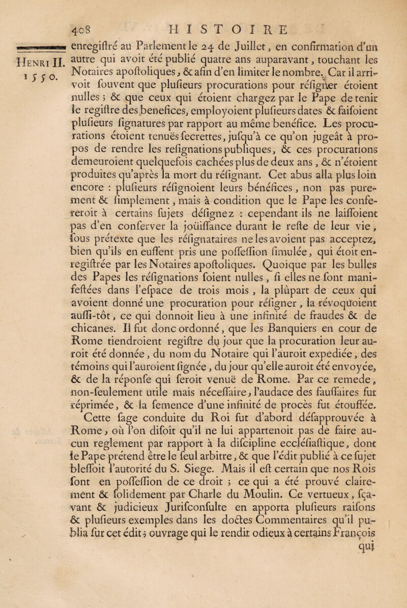 wi«w enregiftré au Parlement le 24 de Juillet, en confirmation d'un Henri IL avoir été publié quatre ans auparavant, touchant les J ^ ^ ^ * Notaires apoftoliques ^ & afin d’en limiter le nombre.^, Car il arri^ voit fouvent que plufieurs procurations pour réfiguer étoient nulles 5 & que ceux qui étoient chargez par le Pape de tenir îe regilire des .bénéfices, employoient plufieurs dates &faifoient plufieurs fignatures par rapport au même bénéfice. Les procu¬ rations étoient tenuesfeerettes,jufqu’’à ce qu’on jugeât à pro¬ pos de rendre les refignationspubliques, ôc ces procurations demeuroient quelquefois cachées plus de deux ans, ôc n’étoient produites qu’après la mort du réfignant. Cet abus alla plus loin encore : plufieurs réfignoient leurs bénéfices, non pas pure¬ ment & fimplement, mais à condition que le Pape les confé¬ rer oit à certains fujets défignez : cependant ils ne lailfoient pas d’en conferver la joüiflance durant le refte de leur vie ^ fous prétexte que les réfignataires ne les avoient pas acceptez, bien qu’ils en euffent pris une polfeffion fimulée, qui étoiten- regiftrée par les Notaires apoftoliques. Quoique par les bulles des Papes les réfignations foient nulles, fi elles ne font mani^ feftées dans l’efpace de trois mois , la plupart de ceux qui avoient donné une procuration pour réfigner, la révoquoient auffi-tôt, ce qui donnoit lieu à une infinité de fraudes & de chicanes. Il fut donc ordonné, que les Banquiers en cour de Rome tiendroient regiftre d4 jour que la procuration leur au- roit été donnée, du nom du Notaire qui l’auroit expediée, des témoins qui l’auroient fignée, du jour qu’elle auroit été envoyée, & de la réponfe qui feroit venue de Rome. Par ce remede, non-feulement utile mais néceffaire ^ l’audace des fauflaires fut réprimée, & la femence d’une infinité de procès fut étouffée. Cette fage conduite du Roi fut d’abord défapprouvée à Rome ^ où l’on difoît qu’il ne lui appartenoit pas de faire au¬ cun reglement par rapport à la difcipline eccléfiaftique, dont îePape prétend être le feul arbitre, & que l’édit publié à ce fujet bleffoit l’autorité du S. Siégé. Mais il eft certain que nos Rois font en poffeiïion de ce droit 5 ce qui a été prouvé claire¬ ment & folidement par Charle du Moulin. Ce vertueux, fça- vant & judicieux Jurifconfulte en apporta plufieurs raifons & plufieurs exemples dans les dodes Commentaires qu’il pu- / biia fur cet édit ^ ouvrage qui le rendit odieux à certains François qui