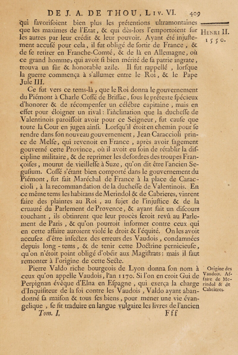 V >/ D E J. A. DE T H O U , L I V. VI. 4op qui favorifoient bien plus les prétentions ultramontaines que les maximes de FEtat, & qui dès-lors Femportoient fur II. les autres par leur crédit ôc leur pouvoir. Ayant été injufte- i 5 j o. ment accufé pour cela, il fut obligé de fortir de France , & de fe retirer en Franche-Comté^ & de là en Allemagne^ où ce grand homme > qui avoit fi bien mérité de fa patrie ingrate ^ trouva un fur ôc honorable azile. Il fut rappelle lorfque la guerre commença à s’allumer entre le Roi ôc le Pape Jule IIL Ce fut vers ce tems-là ; que le Roi donna le gouvernement du Piémont à Charle Coffé de Briflac ^ fous le prétexte fpécieux d’honorer ôc de récompenfer un célébré capitaine , mais en effet pour éloigner un rival ; l’inclination que la ducheffe de (Valentinois paroiffbit avoir pour ce Seigneur, fut caufe que toute la Cour en jugea ainfi. Lorfqu’il étoit en chemin pour fe rendre dans fon nouveau gouvernement, Jean Caraccioli prin¬ ce de Melfe, qui revenoit en France , après avoir fagement gouverné cette Province ^ où il avoit eu foin de rétablir la dif- cipline militaire, ôc de reprimer les defordres des troupes Fran- çoifes , mourut de vieilleffe à Suze, qu’on dit être l’ancien Se- ’gufium. Coffé s’étant bien comporté dans le gouvernement du Piémont, fut fait Maréchal de France à la place de Carac¬ cioli , à la recommandation delà ducheffe de Valentinois. En ce même tems leshabitans deMerindol ôc de Cabrieres^, vinrent faire des plaintes au Roi , au fujet de Finjuftice ôc de la cruauté du Parlement de Provence ^ ôc ayant fait un difcours touchant , ils obtinrent que leur procès feroit revu au Parle¬ ment de Paris , ôc qu’on pourroit informer contre ceux qui en cette affaire auroient violé le droit ôc l’équité. On les avoit accufez d’être infeêtez des erreurs des Vaudois ^ condamnées depuis long - tems, ôc de tenir cette Doêlrine pernicieufe, qu’on n’étoit point obligé d’obéir aux Magiftrats : mais il faut remonter à l’origine de cette Seête. Pierre Valdo riche bourgeois de Lyon donna fon nom à ' Origine des ceux qu’on appelle Vaudois 3 l’an 1170. Si Fon en croit Gui de Perpignan évêque d’Elna en Efpagne 3 qui exerça la charge rindol & de d’Inquifiteur de la foi contre les Vaudois 3 Valdo ayant aban- donné fa maifon ôc tous fes biens 3 pour mener une vie évan¬ gélique , fe fit traduire en langue vulgaire les livres de l’ancien