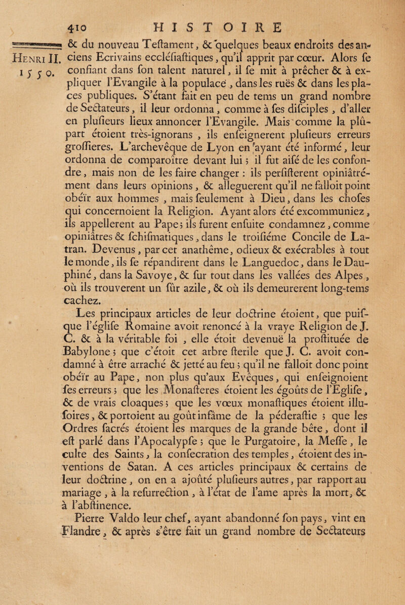 & du nouveau Teftament, & quelques beaux endroits des an- Henri IL oiens Ecrivains eccléfiaftiques, qu’il apprit par cœur. Alors fe 1 J* 5 0. confiant dans fon talent naturel ^ il fe mit à prêcher & à ex¬ pliquer l’Evangile à la populace , dans les rues ôc dans les pla¬ ces publiques. S’étant fait en peu de tems un grand nombre de Seâateurs, il leur ordonna, comme à fes difciples , d’aller en plufieurs lieux annoncer l’Evangile. Mais comme la plu¬ part étoient très-ignorans , ils enfeignerent plufieurs erreurs groflîeres. L’archevêque de Lyon en payant été informé, leur ordonna de comparoître devant lui 5 il fut aifé de les confon¬ dre , mais non de les faire changer : ils perfifterent opiniâtré- ment dans leurs opinions, & alléguèrent qu’il ne falloir point obéir aux hommes , mais feulement à Dieu ^ dans les chofes qui concernoient la Religion. Ayant alors été excommuniez ^ ils appelleront au Pape? ils furent enfuite condamnez, comme opiniâtres & fehifmatiques ^ dans le troifiéme Concile de La- tran. Devenus, par cet anathème, odieux & exécrables à tout le monde, ils fe répandirent dans le Languedoc, dans le Dau¬ phiné, dans la Savoye, & fur tout dans les vallées des Alpes ^ où ils trouvèrent un fur azile, & où ils demeureront long-tems cachez. Les principaux articles de leur doélrine étoient, que puif- que l’églife Romaine avoir renoncé à la vraye Religion de J. C. & à la véritable foi , elle étoit devenue la proftituée de Babylone 5 que c’étoit cet arbre fterile que J. C. avoir con¬ damné à être arraché & jetté au feu > qu’il ne falloit donc point obéir au Pape, non plus qu’aux Evêques, qui enfeignoient fes erreurs ? que les Monafteres étoient les égouts de l’Eglife, & de vrais cloaques, que les vœux monaftiques étoient illu- foires 5 & portoient au goût infâme de la péderaftie 5 que les Ordres facrés étoient les marques de la grande bête, dont il eft parlé dans l’Apocalypfe 5 que le Purgatoire, la Mefle, le culte des Saints ^ la confecration des temples, étoient des in¬ ventions de Satan. A ces articles principaux & certains de leur doétrine , on en a ajouté plufieurs autres, par rapport au mariage , à la refurreâion , à l’état de l’ame après la mort, & à l’abftinence. Pierre Valdo leur chef, ayant abandonné fon pays, vint en Flandre, & après s’être fait un grand nombre de Seétateurs