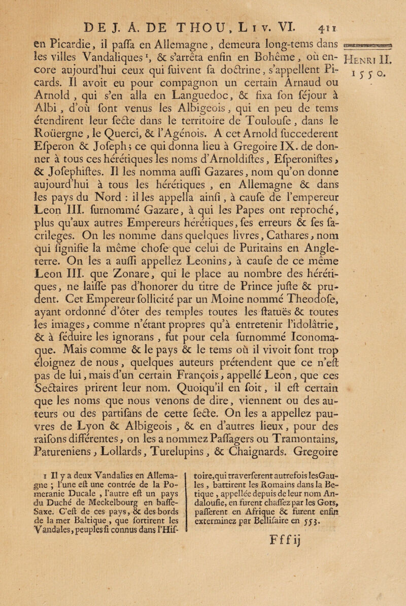 en Picardie, il paffa en Allemagne, demeura long-tems dans les villes VandaliquesS & s’arrêta enfin en Bohême, ou en¬ core aujourd’hui ceux qui fuivent fa doêtrine, s’appellent Pi¬ cards. Il avoir eu pour compagnon un certain Arnaud ou Arnold , qui s’en alla en Languedoc, & fixa fon féjour à Albi, d’où font venus les Albigeois, qui en peu de tems étendirent leur feête dans le territoire de Touloufe, dans le Roüergne , le Querci, & FAgénois. A cet Arnold fuccederent Efperon & Jofephj ce qui donna lieu à Grégoire IX. de don¬ ner à tous ces hérétiques les noms d’Arnoldiftes, Efperoniftes > & Jofephiftes. Il les nomma auffi Gazares, nom qu’on donne aujourd’hui à tous les hérétiques , en Allemagne ôc dans les pays du Nord : il les appella ainfi , à caufe de l’empereur Leon IIL furnommé Gazare, à c^ui les Papes ont reproché, plus qu’aux autres Empereurs hérétiques, fes erreurs & fes fa- crileges. On les nomme dans quelques livres. Cathares^ nom qui fignifie la même chofe que celui de Puritains en Angle¬ terre. On les a auffi appeliez Léonins^ à caufe de ce même Leon IIL que Zonare, qui le place au nombre des héréti¬ ques , ne laiffe pas d’honorer du titre de Prince jufte & pru¬ dent. Cet Empereur follicité par un Moine nommé Theodofe, ayant ordonné d’ôter des temples toutes les ftatuës ôc toutes les images > comme n’étant propres qu’à entretenir l’idolâtrie, & à féduire les ignorans , fut pour cela furnommé Iconoma- que. Mais comme ôc le pays ôc le tems où il vivoit font trop éloignez de nous, quelques auteurs prétendent que ce n’eft pas de lui, mais d’un certain François > appellé Leon, que ces Seêtaires prirent leur nom. Quoiqu’il en foit, il eft certain que les noms que nous venons de dire, viennent ou des au¬ teurs ou des partifans de cette feâte. On les a appeliez pau¬ vres de Lyon ôc Albigeois , ôc en d’autres lieux, pour des raifons différentes ^ on les a nommez Paffagers ou Tramontains, Patureniens ^ Lollards, Turelupins, ôc Chaignards. Grégoire î II y a deux Vandalies en Allema¬ gne ; l’une efl une contrée de la Po¬ méranie Ducale , l’autre eft un pays du Duché de Pdeckelbourg en bafle- Saxe. C’eft de ces pays, ëc des bords de la mer Baltique , que fortirent les Vandales,peuplesü connus dans l’Hif-- toire,qui traverferent autrefois lesGau- les , battirent les Romains dans la Be- tique , appellée depuis de leur nom An- daloufîe, en furent chalTez par les Gots, paflerent en Afrique ëc furent enfin exterminez par Bellifaire en Fffij Henri IL I J J O. I