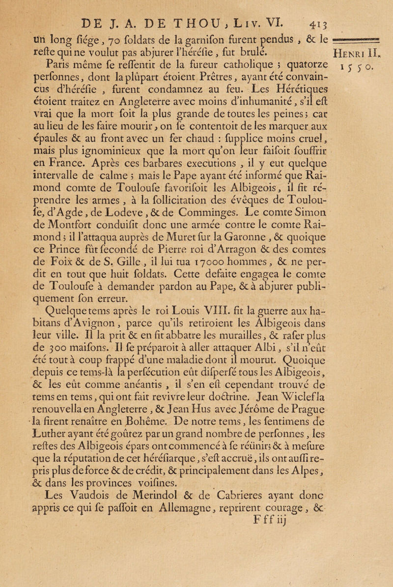 un long fiége ^ 70 foldats de la garnifon furent pendus , ôc le reftequine voulut pas abjurer rhéréfie ^ fut brûlé. Henri IL, Paris même fe reflentic de la fureur catholique 5 quatorze 1 j j o. perfonnes, dont laplûpart étoient Prêtres ^ ayant été convain¬ cus d’héréfie , furent condamnez au feu. Les Hérétiques étoient traitez en Angleterre avec moins d’inhumanité, s’il eft vrai que la mort foit la plus grande de toutes les peines > car au lieu de les faire mourir ^ on fe contentoit de les marquer aux épaules & au front avec un fer chaud : fupplice moins crueL mais plus ignominieux que la mort qu’on leur faifoit fouffrir en France. Après ces barbares executions ^ il y eut quelque intervalle de calme 5 mais le Pape ayant été informé que Rai¬ mond comte de Touloufe favorifoit les Albigeois, il fit ré¬ prendre les armes , à la follicitation des évêques de Toulou¬ fe, d’Agde, de Lodeve, & de Comminges. Le comte Simon de Montfort conduifit donc une armée contre le comte Rai¬ mond 5 il l’attaqua auprès de Muret fur la Garonne , 6c quoique ce Prince fût fécondé de Pierre roi d’Arragon 6c des comtes de Foix 6c de S. Gille , il lui tua 17000 hommes, 6c ne per¬ dit en tout que huit foldats. Cette défaite engagea le comte de Touloufe à demander pardon au Pape, 6c à abjurer publi¬ quement fon erreur. Quelque tems après le roi Louis VIII. fit la guerre aux ha- bitans d’Avignon, parce qu’ils retiroient les Albigeois dans leur ville. Il la prit 6c en fit abbatre les murailles, 6c rafer plus de 300 maifons. Il fe préparoit à aller attaquer Albi, s’il n’eût été tout à coup frappé d’une maladie dont il mourut. Quoique depuis ce tems-là la perfécution eût difperfé tous les Albigeois, ôc les eût comme anéantis , il s’en eft cependant trouvé de tems en tems, qui ont fait revivre leur doêtrine. Jean Wiclef la renouvella en Angleterre, 6c Jean Hus avec Jérôme de Prague •la firent renaître en Bohême. De notre tems, les fentimens de Luther ayant été goûtez par un grand nombre de perfonnes, les reftes des Albigeois épars ont commencé à fe réünirj 6c à mefure que la réputation de cet héréfiarque, s’eft accrue, ils ont auffi re¬ pris plus de force 6c de crédit, 6c principalement dans les Alpes, ôc dans les provinces voifines. Les Vaudois de Merindol 6c de Cabrieres ayant donc appris ce qui fe paffoit en Allemagne, reprirent courage , 6c F f f iij