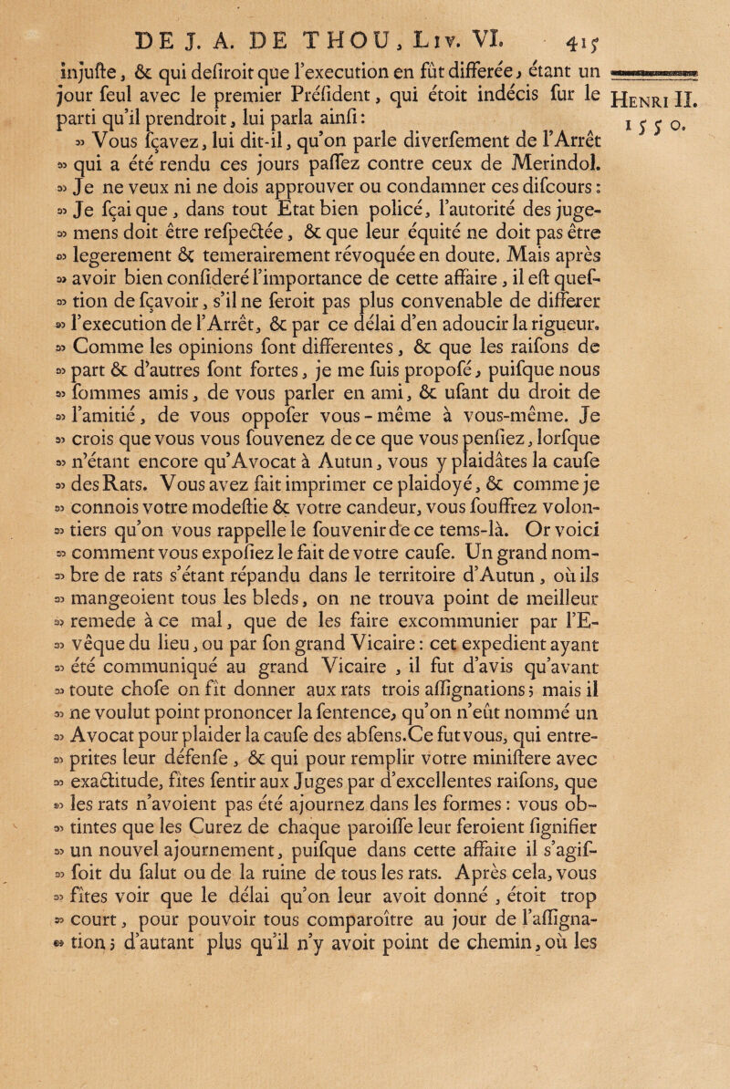 înjufte, & qui defiroit que Fexecution en fût différée j étant un jour feul avec le premier Prélîdent, qui étoit indécis fur le parti qu’il prendroit, lui parla ainfi : 35 Vous fçavez, lui dit-il, qu’on parle diverfement de l’Arrêt 35 qui a été rendu ces jours paffez contre ceux de Merindol. 35 Je ne veux ni ne dois approuver ou condamner ces difcours : 35 Je fçaique, dans tout Etat bien policé, l’autorité des juge- 35 mens doit être refpeûée, & que leur équité ne doit pas être 35 legerement ôc temerairement révoquée en doute. Mais après 3> avoir bien confideré l’importance de cette affaire, il efl: quef- 35 tion de fçavoir, s’il ne feroit pas plus convenable de différer 35 l’execution de l’Arrêt, ôc par ce délai d’en adoucir la rigueur» 35 Comme les opinions font differentes, & que les raifons de 95 part & d’autres font fortes, je me fuis propofé, puifque nous 33 fommes amis, de vous parler en ami, & ufant du droit de 35 l’amitié, de vous oppofer vous - même à vous-même. Je 35 crois que vous vous fouvenez de ce que vouspenfiez,lorfque 35 n’étant encore qu’Avocat à Autun, vous y plaidâtes la caufe 35 des Rats. Vous avez fait imprimer ce plaidoy é, & comme je 35 connois votre modeftie & votre candeur, vous fouffrez volon- 35 tiers qu’on vous rappelle le fouvenirdece tems-là. Or voici 35 comment vous expoliez le fait de votre caufe. Un grand nom- 35 bre de rats s’étant répandu dans le territoire d’Autun, où ils 35 mangeoient tous les bleds, on ne trouva point de meilleur 3? remede à ce mal, que de les faire excommunier par l’E- 35 vêque du lieu, ou par fon grand Vicaire : cet expédient ayant 35 été communiqué au grand Vicaire , il fut d’avis qu’avant 35 toute chofe on fît donner aux rats trois afiignations 5 mais il 35 ne voulut point prononcer la fentence^ qu’on n’eût nommé un 35 Avocat pour plaider la caufe des abfens.Ce fut vous, qui entre- 35 prites leur défenfe , & qui pour remplir votre miniftere avec 35 exaélitude, fîtes fentir aux Juges par d’excellentes raifons, que 35 les rats n’avoient pas été ajournez dans les formes : vous ob~ 35 tintes que les Curez de chaque paroiffe leur feroient fignifîer 35 un nouvel ajournement, puifque dans cette affaire il s’agif- 35 foit du falut ou de la ruine de tous les rats. Après cela, vous 35 fîtes voir que le délai qu’on leur avoir donné , étoit trop 35 court, pour pouvoir tous comparoître au jour de l’aflîgna- tiortj d’autant plus qu’il n’y avoir point de chemin,où les Henri IL 15 J O.