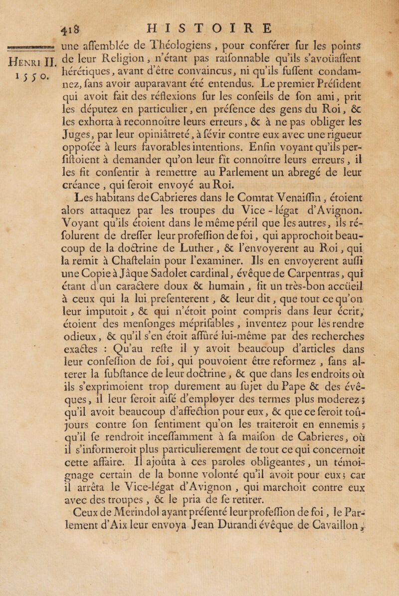 E^<i«Mtas8a5gattatM'*5g3» Henri IL 1550. 41S HISTOIRE une affemblée de Théologiens , pour conférer fur les points de leur Religion ^ n étant pas raifonnable qu’ils s’avoüaffent hérétiques J avant d’être convaincus j ni qu’ils fuffent condam¬ nez, fans avoir auparavant été entendus. Le premier Préfident qui avoir fait des réflexions fur les confeils de fon ami, prit les députez en particulier, en préfence des gens du Roi, & les exhorta à reconnoître leurs erreurs, & à ne pas obliger les Juges, par leur opiniâtreté,àfévir contre eux avec une rigueur oppofée à leurs favorables intentions. Enfin voyant qu’ils per- fiftoient à demander qu’on leur fît connoître leurs erreurs, il les fit confentir à remettre au Parlement un abrégé de leur créance , qui feroit envoyé au Roi. Les habitans deCabrieres dans le Comtat Venaifiin, étoient alors attaquez par les troupes du Vice - légat d’Avignon. Voyant qu’ils étoient dans le même péril que les autres, ils ré- folurent de dreflfer leur profeffion de foi, qui approchoit beau¬ coup de la doêtrine de Luther, & l’envoyerent au R.oi, qui la remit à Chaftelain pour l’examiner. Ils en envoyèrent aufii uneCopieà Jaque Sadolet cardinal, évêque de Carpentras, qui étant d’un caradere doux & humain, fit un très-bon accüeii à ceux qui la lui prefenterent, & leur dit, que tout ce qu’on leur imputoit ^ & qui n’étoit point compris dans leur écrit, étoient des menfonges méprifables , inventez pour lès rendre odieux, & qu’il s’en étoit afiuré lui-même par des recherches exades : Qu’au refte il y avoir beaucoup d’articles dans leur confefiion de foi, qui pouvoient être reformez , fans al¬ térer la fubftance de leur dodrine, & que dans les endroits oîi ils s’exprimoient trop durement au fujet du Pape & des évê¬ ques , il leur feroit aifé d’employer des termes plus modérez > qu’il avoir beaucoup d’alfedion pour eux, & que ce feroit tou¬ jours contre fon fentiment qu’on les traiteroit en ennemis ? qu’il fe rendroit incelTamment à fa maifon de Cabrieres, où il s’informeroit plus particulièrement de tout ce qui concernoit cette affaire. Il ajouta à ces paroles obligeantes, un témoi¬ gnage certain de la bonne volonté qu’il avoir pour eux? car il arrêta le Vice-légat d’Avignon , qui marchoit contre eux avec des troupes, & le pria de fe retirer. Ceux de Merindol ayant préfenté leurprofeffion de foi, le Par¬ lement d’Aix leur envoya Jean Durandi évêque de Cavaillon;