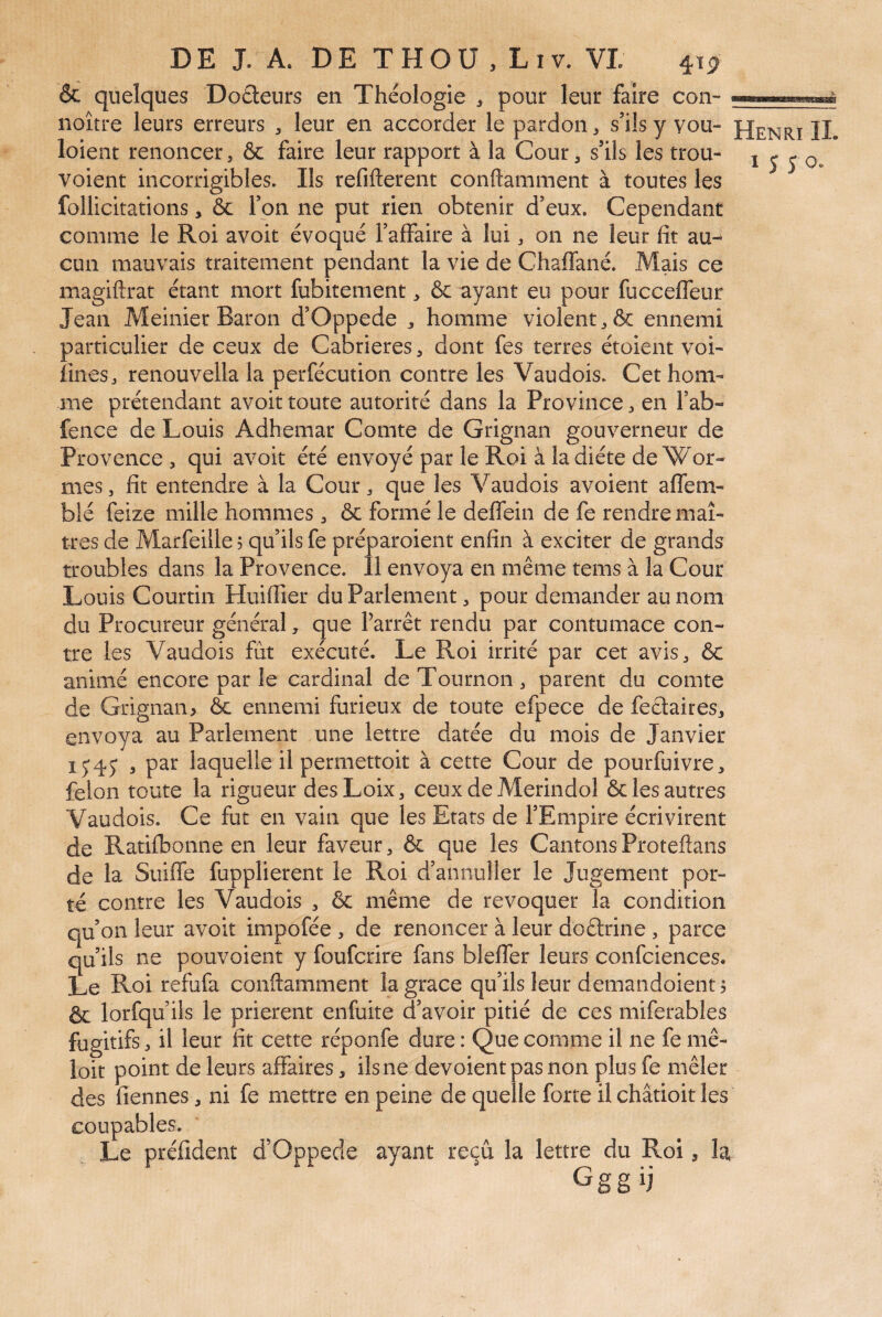 & quelques Doreurs en Théologie ^ pour leur faire con- noître leurs erreurs , leur en accorder le pardon, s’ilsy vou- loient renoncer, & faire leur rapport à la Cour, s’ils les trou- voient incorrigibles. Ils refifterent conftamment à toutes les follicitations, 6c Ton ne put rien obtenir d’eux. Cependant comme le Roi avoit évoqué l’affaire à lui, on ne leur fit au¬ cun mauvais traitement pendant la vie de Chaffané. Mais ce magiftrat étant mort fubitement > ôc ayant eu pour fucceffeur Jean Meinier Baron d’Oppede homme violent ^ 6c ennemi particulier de ceux de Cabrieres, dont fes terres étoient voi- fînesj renouvellala perfécution contre les Vaudois. Cet hom¬ me prétendant avoit toute autorité dans la Province, en l’ab- fence de Louis Adhemar Comte de Grignan gouverneur de Provence , qui avoit été envoyé par le Roi à la diète de Wor- mes, fît entendre à la Cour ^ que les Vaudois avoient affem- blé feize mille hommes , 6c formé le deffein de fe rendre maî¬ tres de Marfeille 5 qu’ils fe préparoient enfin à exciter de grands troubles dans la Provence. Il envoya en même tems à la Cour Louis Courtin Huiffier du Parlement, pour demander au nom du Procureur général, que Farrêt rendu par contumace con¬ tre les Vaudois fût exécuté. Le Roi irrité par cet avis, 6c animé encore par le cardinal deTournon, parent du comte de Grignan> 6c ennemi furieux de toute efpece de fectaires, envoya au Parlement une lettre datée du mois de Janvier 1^45* , par laquelle il permettoit à cette Cour de pourfuivre, félon toute la rigueur des Loix , ceux de Merindol 6c les autres Vaudois. Ce fut en vain que les Etats de l’Empire écrivirent de Ratifbonne en leur faveur, 6c que les Cantons Proteftans de la Suiffe fupplierent le Roi d’annuller le Jugement por¬ té contre les Vaudois , ôc même de révoquer la condition qu’on leur avoit impofée , de renoncer à leur doârine , parce qu’ils ne pouvoient y foufcrire fans bleffer leurs confciences. Le Roi refufa conftamment la grâce qu’ils leur demandoient ? ôc lorfqu’ils le prièrent enfuite d’avoir pitié de ces miferables fugitifs, il leur fit cette réponfe dure : Que comme il ne fe mê- loit point de leurs affaires, ils ne dévoient pas non plus fe mêler des Tiennes, ni fe mettre en peine de quelle forte il châtioit les coupables. Le préfident d’Oppede ayant reçu la lettre du Roi, la Ggg ij Henri IL 1550.