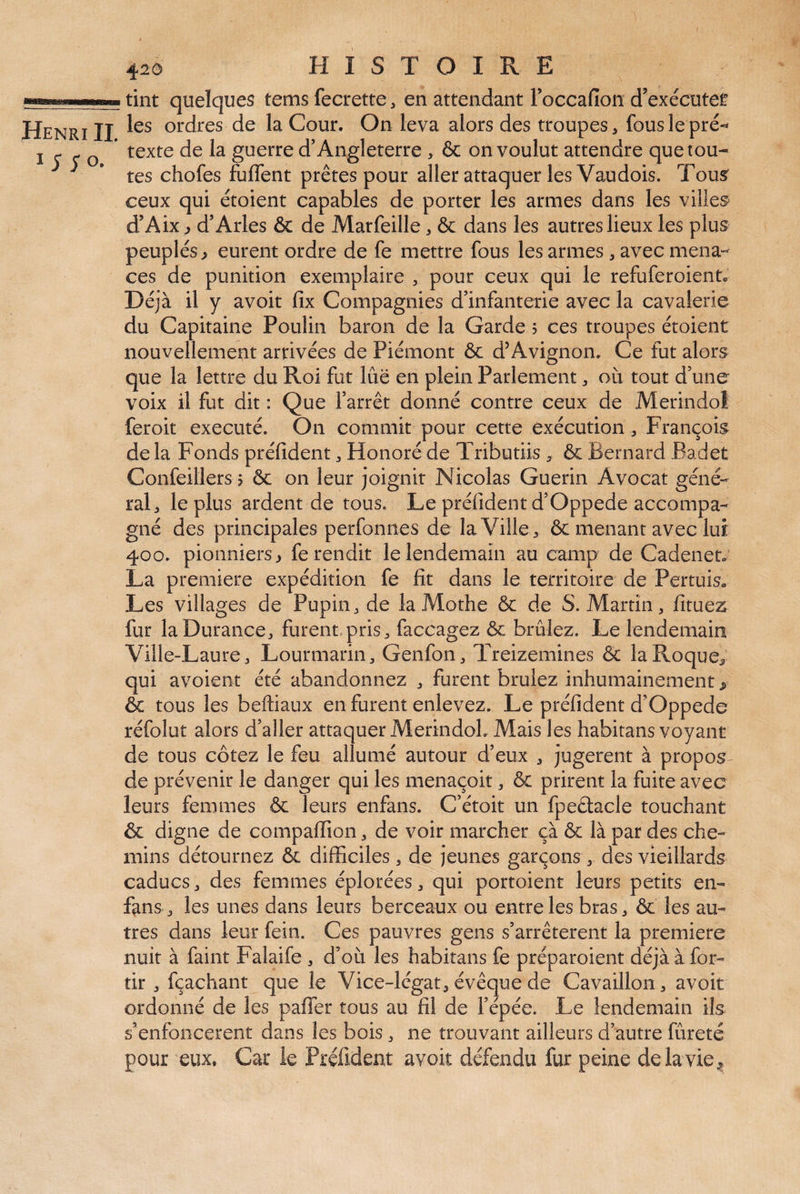 tint quclqucs tcms fecrettc, en attendant Foccafion d’exécutei! Henri II ordres de la Cour. On leva alors des troupes, fous le pré-* i<r^Q texte de la guerre d’Angleterre > & on voulut attendre que tou¬ tes chofes fuffent prêtes pour aller attaquer les Vaudois. Tous” ceux qui étoient capables de porter les armes dans les villes- d’Aix ^ d’Arles & de Marfeille, & dans les autres lieux les plus peuplés ^ eurent ordre de fe mettre fous les armes, avec mena¬ ces de punition exemplaire , pour ceux qui le refuferoient» Déjà il y avoir fix Compagnies d’infanterie avec la cavalerie du Capitaine Poulin baron de la Garde j ces troupes étoient nouvellement arrivées de Piémont ôc d’Avignon. Ce fut alors que la lettre du Roi fut lue en plein Parlement, où tout d’une voix il fut dit : Que l’arrêt donné contre ceux de Merindoi feroit exécuté. On commit pour cette exécution, François delà Fonds préfident, Honoré de Tributiis , & Bernard Badet Confeillers 5 & on leur joignit Nicolas Guérin Avocat géné¬ ral, le plus ardent de tous. Le préfident d’Oppede accompa¬ gné des principales perfonnes delà Ville, & menant avec lui 400. pionniers > fe rendit le lendemain au camp de Cadenet. La première expédition fe fit dans le territoire de Pertuiso Les villages de Pupin, de laMothe & de S. Martin, fituez fur la Durance, furent, pris, faccagez & brûlez. Le lendemain Ville-Laure, Lourmarin, Genfon, Treizemines & laRoque^ qui avoient été abandonnez , furent brûlez inhumainement > & tous les beftiaux en furent enlevez. Le préfident d’Oppede réfolut alors d’aller attaquer MerindoL Mais les habitans voyant de tous cotez le feu allumé autour d’eux , jugèrent à propos- de prévenir le danger qui les menaçoit, & prirent la fuite avec leurs femmes & leurs enfans. C’étoit un fpeûacle touchant & digne de compaffion, de voir marcher çà & là par des che¬ mins détournez & difficiles, de jeunes garçons , des vieillards caducs, des femmes éplorées, qui portoient leurs petits en- fans, les unes dans leurs berceaux ou entre les bras, & les au¬ tres dans leur fein. Ces pauvres gens s’arrêtèrent la première nuit à faint Falaife , d’où les habitans fe préparoient déjà à for- tir , fçachant que le Vice-légat, évêque de Cavaillon, avoit ordonné de les paffer tous au fil de l’épée. Le lendemain ils s’enfoncèrent dans les bois, ne trouvant ailleurs d’autre fureté pour eux. Car le Préfident avoir défendu fur peine de la vie ^