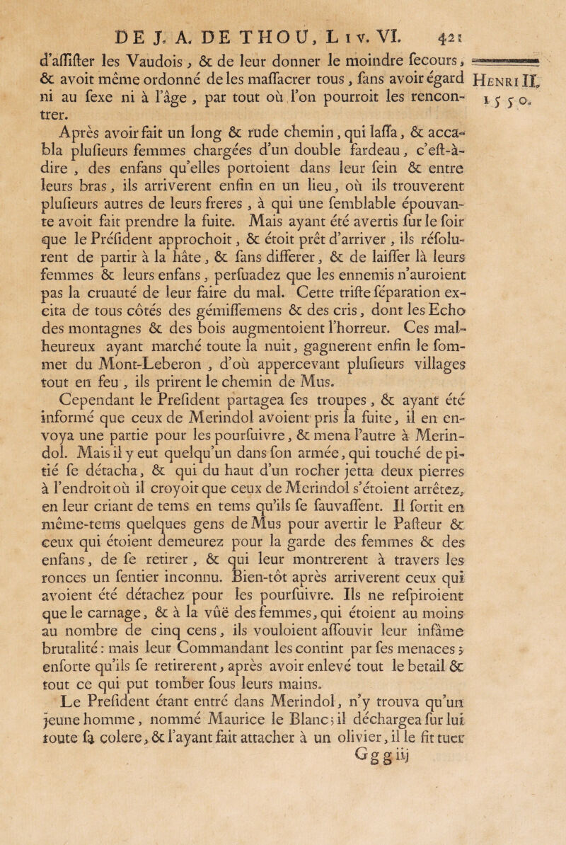 d’aflfîfter les Vaudois, & de leur donner le moindre fecours, & avoir même ordonné de les maffacrer tous, fans avoir égard Henri IL ni au fexe ni à fâge , par tout où Ton pourroit les rencon- j j y trer. Après avoir fait un long & rude chemin ^ qui laffa, & acca¬ bla plufieurs femmes chargées d’un double fardeau, c’eft-à- dire , des enfans qu’elles portoient dans leur fein & entre leurs bras, ils arrivèrent enfin en un lieu, où ils trouvèrent plufieurs autres de leurs freres , à qui une femblable épouvam te avoir fait prendre la fuite. Mais ayant été avertis fur le foir que le Préfident approchoit, & étoit prêt d’arriver , ils réfolu- rent de partir à la hâte, & fans différer ^ & de laiffer là leurs femmes ôc leurs enfans, perfuadez que les ennemis n’auroient pas la cruauté de leur faire du mal. Cette trifte féparation ex¬ cita de tous côtés des gémiffemens & des cris, dont les Echo des montagnes & des bois augmentoient l’horreur. Ces mal¬ heureux ayant marché toute la nuit, gagnèrent enfin le fom- met du Mont-Leberon , d’où appercevant plufieurs villages tout en feu , ils prirent le chemin de Mus. Cependant le Prefident partagea fes troupes, & ayant été informé que ceux de Merindol avoient pris la fuite, il en en¬ voya une partie pour les pourfuivre, & mena Fautre à Merin¬ dol. Mais il y eut quelqu’un dans fon armée, qui touché de pi¬ tié fe détacha, & qui du haut d’un rocher jetta deux pierres à l’endroit où il croyoitque ceux de Merindol s’étoient arrêtez, en leur criant de tems en tems qu’ils fe fauvaffent. Il fortit en même-tems quelques gens de Mus pour avertir le Pafteur & ceux qui étoient demeurez pour la garde des femmes & des enfans, de fe retirer , & qui leur montrèrent à travers les ronces un fentier inconnu. Bien-tôt après arrivèrent ceux qui avoient été détachez pour les pourfuivre. Ils ne refpiroient que le carnage, & à la vue des femmes, qui étoient au moins au nombre de cinq cens, ils vouloient affouvir leur infâme brutalité : mais leur Commandant les contint par fes menaces 5 enforte qu’ils fe retirèrent, après avoir enlevé tout le bétail ÔC tout ce qui put tomber fous leurs mains. Le Prefident étant entré dans Merindol, n’y trouva qu’un jeune homme, nommé Maurice le Blanc ûl déchargea fur lui toute fa colere ^ ôc l’ayant fait attacher à un olivier, il le fit tuer Gggiij