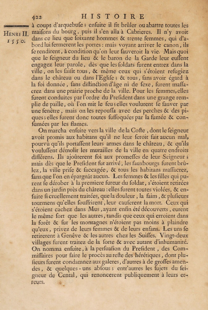 y Henri IL i;;o. 422 H I S T O I R E à coups d'arquebufe 5 enfuite il fit brûler ou abattre toutes les maifons du bourg, puis il s’en alla à Cabrieres. Il n’y avoir dans ce lieu que foixante hommes & trente femmes, qui dV bord lui fermèrent les portes : mais voyant arriver le canon, ils fe rendirent, à condition qu’on leur fauveroit la vie. Mais quoi que le feigneur du lieu & le baron de la Garde leur euflent engagez leur parole, dès que les foldats furent entrez dans la ville, on les faifit tous, & même ceux qui s’étoient réfugiés dans le château ou dans l’Eglife 5 & tous, fans avoir égard à la foi donnée, fans diftinffion d’âge ni de fexe, furent maffa- crez dans une prairie proche de la ville. Pour les femmes^ elles furent conduites par l’ordre du Prefident dans une grange rem¬ plie de paille, où Ton mit le feu 5 elles voulurent fe fauver par une fenêtre , mais on les repouffa avec des perches & des pi¬ ques 5 elles furent donc toutes fuffoquées par la fumée & con^ fumées par les fiâmes. On marcha enfuite vers la ville delaCofte , dont le feigneur avoir promis aux habitans qu’il ne leur feroit fait aucun nial> pourvu qu’ils portafient leurs armes dans le château, & qu’ils vouluffent démolir les murailles de la ville en quatre endroits différens. Ils ajoûterent foi aux promefles de leur Seigneur > mais dès que le Prefident fut arrivé, les fauxbourgs furent brû¬ lez, la ville prife & faccagée, & tous les habitans mafllicrez, fans que f on en épargnât aucun. Les femmes & les filles qui pu¬ rent fe dérober à la première fureur du foldat, s’étoient retirées dans un jardin près du château : elles furent toutes violées, & en- fuite fi cruellement traitées, que la douleur, la faim , & plufieurs tourmens qu’elles fouffrirent, leur caiiferent la mort. Ceux qui s’étoient cachez dans Mus, ayant enfin été découverts, eurent le même fort que les autres, tandis que ceux qui erroient dans la forêt ôc fur les montagnes n’étoient pas moins à plaindre qu’eux, privez de leurs femmes & de leurs enfans. Les uns fe retirèrent à Genève & les autres chez les Suiffes. Vingt-deux villages furent traitez de la forte & avec autant d’inhumanité. On nomma enfuite, à la perfuafion du Prefident , des Com- miflaires pour faire le procès au refte des hérétiques, dont plu-» fieurs furent condamnez aux galeres, d’autres à de grofles amen¬ des , ôc quelques - uns abfous 5 entr’autres les fujets du fei¬ gneur de Cental, qui renoncèrent publiquement à leurs er¬ reurs.