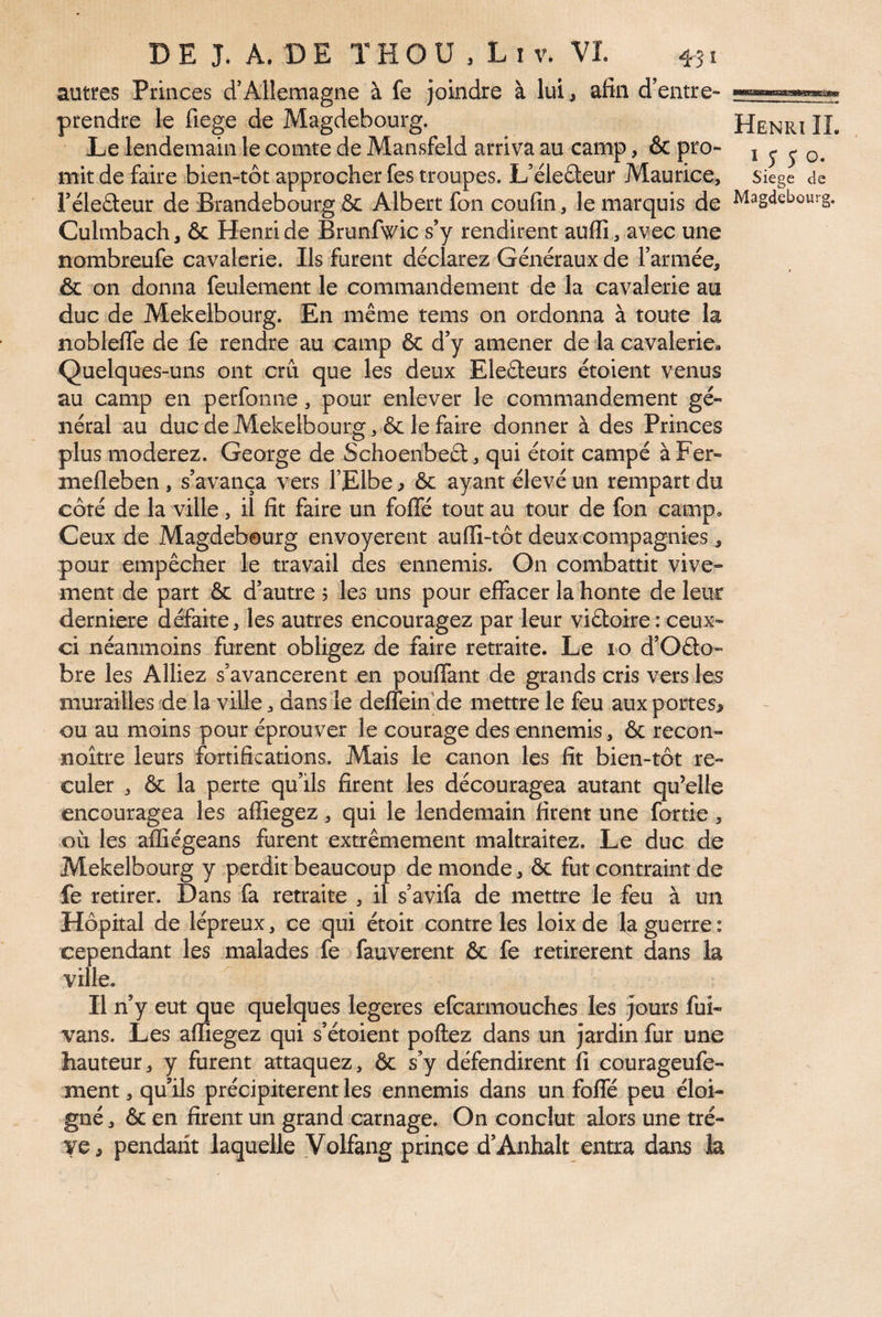 autres Princes d’Allemagne à fe joindre à lui, afin d’entre- prendre le fiege de Magdebourg. Henri IL Le lendemain le comte de Mansfeld arriva au camp, & pro- i j j o. mit de faire bien-tôt approcher fes troupes. L’éleûeur Maurice, siege de Féleâeur de Brandebourg ôc Albert fon coufin, le marquis de ^ag^lebourg. Culmbach, & Henri de Brunfwic s’y rendirent auffi , avec une nombreufe cavalerie. Ils furent déclarez Généraux de Farmée, & on donna feulement le commandement de la cavalerie au duc de Mekelbourg. En même tems on ordonna à toute la noblefle de fe rendre au camp & d’y amener de la cavalerie* Quelques-uns ont cru que les deux Eleâeurs étoient venus au camp en perfonne, pour enlever le commandement gé¬ néral au duc de Mekelbourg, ôc le faire donner à des Princes plus modérez. George de Schoenbeâ:, qui étoit campé àFer- mefleben , s’avança vers l’Elbe ^ ôc ayant élevé un rempart du côté de la ville, il fit faire un foflle tout au tour de fon camp. Ceux de Magdebourg envoyèrent auffi-tôt deux compagnies, pour empêcher le travail des ennemis. On combattit vive¬ ment de part ôc d’autre ; les uns pour effacer la honte de leur derniere défaite, les autres encouragez par leur viêtoire : ceux- ci néanmoins furent obligez de faire retraite. Le 10 d’Oâo- bre les Alliez s’avancèrent en pouffant de grands cris vers les murailles de la ville, dans le deffein’de mettre le feu aux portes^ ou au moins pour éprouver le courage des ennemis, ôc recon- noître leurs fortifications. Mais le canon les fit bien-tôt re¬ culer , ôc la perte qu’ils firent les découragea autant qu’elle encouragea les affiegez, qui le lendemain firent une fortie, où les affiégeans furent extrêmement maltraitez. Le duc de Mekelbourg y perdit beaucoup de monde, ôc fut contraint de fe retirer. Dans fa retraite , il s’avifa de mettre le feu à un Hôpital de lépreux, ce qui étoit contre les loixde la guerre: cependant les malades fe fauverent ôc fe retirèrent dans la ville. Il n’y eut que quelques legeres efcarmouches les jours fui- vans. Les affiegez qui s’étoient poftez dans un jardin fur une hauteur, y furent attaquez, ôc s’y défendirent fi courageufe- nient, qu’ils précipitèrent les ennemis dans un foffé peu éloi¬ gné , ôc en firent un grand carnage. On conclut alors une trê¬ ve, pendarit laquelle Volfang prince d’Anhalt entra dans la