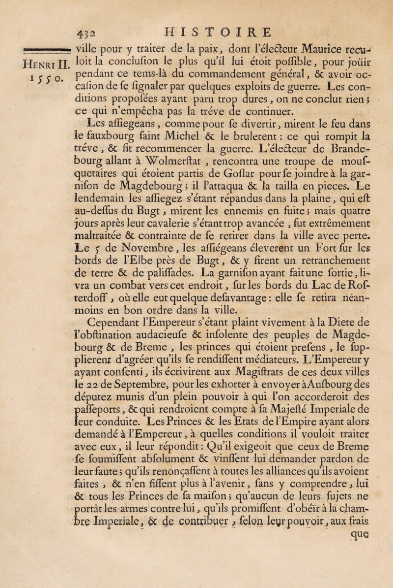 I ;; o. 43^ HISTOIRE ville pour y traiter de la paix^ dont réle6teur Maurice recta-» pendant ce temsdà du commandement général, ôc avoir oc- calîon de fe fignaler par quelques exploits de guerre. Les con¬ ditions propofées ayant paru trop dures, on ne conclut rien 5 ce qui n’empêcha pas la trêve de continuer. Les affiegeans, comme pour fe divertir, mirent le feu dans le fauxbourg faint Michel ôc le brûlèrent : ce qui rompit la trêve, 6c fît recommencer la guerre. L’éleéteur de Brande¬ bourg allant à Wolmerftat , rencontra une troupe de mouf- quetaires qui étoient partis de Goflar pour fe joindre à la gar- nifon de Magdebourg ? il fattaqua ôc la tailla en pièces. Le lendemain les affiegez s’étant répandus dans la plaine ^ qui eft au-deffus du Bugt > mirent les ennemis en fuite 5 mais quatre jours après leur cavalerie s’étant trop avancée , fut extrêmement maltraitée ôc contrainte de fe retirer dans la ville avec perte. Le 5* de Novembre, les affiégeans éleverent un Fort fur les bords de l’Elbe près de Bugt, ôc y firent un retranchement de terre ôc de paliflades. La garnifon ayant fait une fortie, li¬ vra un combat vers cet endroit, fur les bords du Lac de Rof- terdoff, où elle eut quelque defavantage : elle fe retira néan¬ moins en bon ordre dans la ville. Cependant l’Empereur s’étant plaint vivement à la Diete de l’obftination audacieufe ôc infolente des peuples de Magde¬ bourg ôc de Breme , les princes qui étoient prefens , le fup- plierent d’agréer qu’ils fe rendiffent médiateurs. L’Empereur y ayant confenti ^ ils écrivirent aux Magiftrats de ces deux villes le 22 deSeptembre^ pour les exhorter à envoyer àAufbourg des députez munis d’un plein pouvoir à qui l’on accorderoit des paffeports, ôcqui rendroient compte à fa Majefté Impériale de leur conduite. Les Princes ôc les Etats de l’Empire ayant alors demandé à l’Empereur ^ à quelles conditions il vouloir traiter avec eux, il leur répondit: Qu’il exigeoit que ceux de Breme fe foumiffent abfolument ôc vinlfent lui demander pardon de. leur faute 5 qu’ils renonçaffent à toutes les alliances qu’ils avoienc faites > ôc n’en filTent plus à l’avenir, fans y comprendre > lui ôc tous les Princes de fa maifon 5 qu’aucun de leurs fujets ne portât les armes contre lui, qu’ils promilTent d’obéïr à la cham¬ bre Impériale^ ôc 4e contribuer ; félon leyrpouvoir^ aux frais que