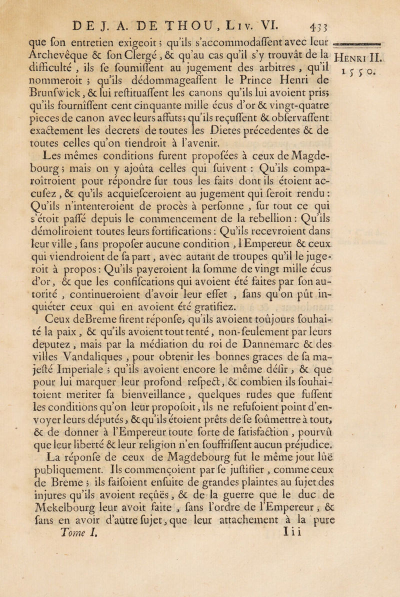 que fon entretien exigeoit, qu’ils s’acconimodaflent avec leur Archevêque & fon Clergé , & qu’au cas qu’il s’y trouvât de la JJenrî IL difficulté J ils fe foumilîent au jugement des arbitres , qu’il i j j o. nommeroit j qu’ils dédommageaffent le Prince Henri de Brunfwick, & lui reffituaflent les canons qu’ils lui avoient prisÿ qu’ils fournîffent cent cinquante mille écus d’or & vingt-quatre pièces de canon avec leurs affûts? qu’ils reçuffent ôcobfervaffent exaétement les decrets de toutes les Dictes précédentes & de toutes celles qu’on tiendroit à l’avenir. Les mêmes conditions furent propofées à ceux de Magde- bourg ? mais on y ajouta celles qui fuivent : Qu’ils compa- roitroient pour répondre fur tous les faits dont ils étoient ac- cufez , & qu’ils acquiefceroient au jugement qui feroit rendu : Qu’ils n’intenteroient de procès à perfonne ^ fur tout ce qui s’étoit paffé depuis le commencement de la rébellion : Qu’ils démoliroient toutes leurs fortifications : Qu’ils recevroient dans leur ville, fans propofer aucune condition , 1 Empereur & ceux qui viendroient de fa part ^ avec autant de troupes qu’il le juge- roit à propos : Qu’ils payeroient la fomme de vingt mille écus d’or J &: que les confifcations qui avoient été faites par fon au« torité , continueroient d’avoir leur effet , fans qu’on pût in¬ quiéter ceux qui en avoient été gratifiez. Ceux deBreme firent réponfe? qu’ils avoient toujours fouhai- té la paiX;, ôc qu’ils avoient tout tenté, non-feulement par leurs députez, mais par la médiation du roi de Dannemarc & des villes Vandaliques , pour obtenir les bonnes grâces de fa ma- jefté Impériale ? qu’ils avoient encore le même délîr ? & que pour lui marquer leur profond refpeél;, & combien ils fouhai- toient mériter fa bienveillance, quelques rudes que fuffent les conditions qu’on leur propoioit, ils ne refufoient point d’en¬ voyer leurs députés ? & qu’ils étoient prêts de fe foûmettre à tout> ôc de donner à l’Empereur toute forte de fatisfaêfion , pourvu que leur liberté & leur religion n’en fouffriffent aucun préjudice, La réponfe de ceux de Magdebourg fut le même jour lue publiquement. Ils commençoient par fe juffifier , comme ceux de Breme ? ils faifoient enfuite de grandes plaintes au fujetdes injures qu’ils avoient reçues , & de la guerre que le duc de Alekelbourg leur avoir faite j fans l’ordre de l’Empereur, & fans en avoir d’autrefujet,que leur attachement à la pure Tome L I i i