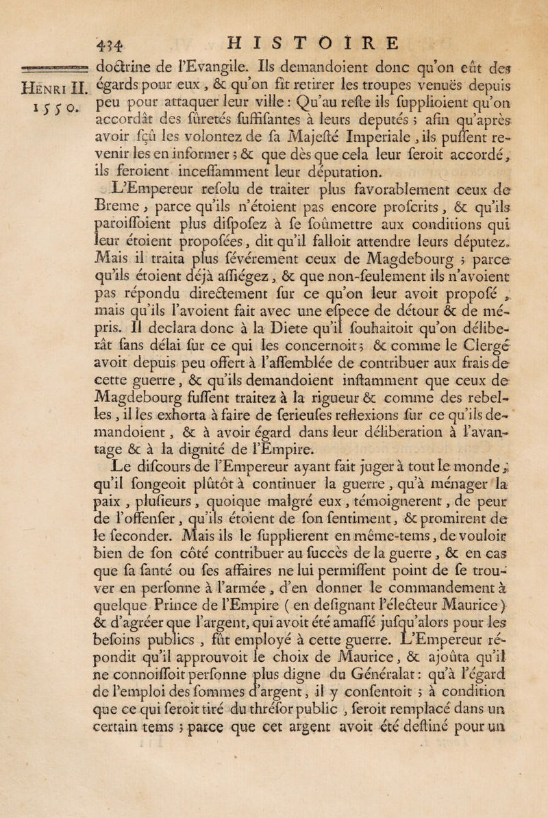 dodrine de PEvangile. Ils deinandoient donc qu’on eut des Henri II. égards pour eux , & qu’on fit retirer les troupes venues depuis 1550. attaquer leur ville : Qu’au refte ils fuppîioient qu’on accordât des fûretés fuffifantes à leurs députés 5 afin qu’après avoir fçû les volontez de fa Majefté Iinperiaie ^ ils puffent re¬ venir les en informer 5 & que dès que cela leur feroit accordé , ils feroient inceffamment leur députation. ^ LEiiipereur refolu de traiter plus favorablement ceux de Breme j parce qu’ils n’étoient pas encore profcrits, & qu’ils paroiffoient plus difpofez à fe foumettre aux conditions qui leur étoient propofées, dit qu’il falloir attendre leurs députez. Mais il traita plus févéremeiit ceux de Magdebourg 5 parce qu’ils étoient déjà affiégez, & que non-feulement ils n’avoient pas répondu diredement fur ce qu’on leur avoir propofé mais qu’ils l’avoient fait avec une efpece de détour & de mé¬ pris. Il déclara donc à la Dicte qu’il fouhaitoit qu’on délibé¬ rât fans délai fur ce qui les concernoit j & comme le Clergé avoir depuis peu offert à l’affemblée de contribuer aux frais de cette guerre, & qu’ils demandoient inftammeiit que ceux de Magdebourg fuffent traitez à la rigueur & comme des rebel¬ les , il les exhorta à faire de ferieufes réflexions fur ce qu’ils de¬ mandoient , & à avoir égard dans leur délibération à l’avan¬ tage Ôc à la dignité de l’Empire. Le difcours de rEmpereur ayant fait jugera tout le monde qu’il fongeoit plutôt à continuer la guerre ^ qu’à ménager la paix , plufieurs, quoique malgré eux, témoignèrent, de peur de l’offenfer, qu’ils étoient de fon fentiment, & promirent de le féconder. Mais ils le fupplierent en même-tems, de vouloir bien de fon côté contribuer au fuccès de la guerre, Ôc en cas que fa faute ou fes affaires ne lui permiffent point de fe trou¬ ver en perfonne à l’armée , d’en donner le commandement à quelque Prince de l’Empire ( en defignant Féleâeur Maurice ) & d’agréer que rargent, qui avoir été amaffé jufqu’alors pour les befoins publics , fut employé à cette guerre. L’Empereur ré¬ pondit qu’il approuvoit le choix de Maurice, & ajoûta qu’iî ne connoiffoit perfonne plus digne du Généralaî : qu’à fégard de l’emploi des fommes d’argent, -il y confentoit > à condition que ce qui feroit tiré du thréfor public ^ feroit remplacé dans un