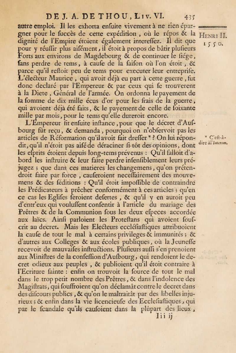 _ ^ C’eft-à- dire àVlfitenm^ DE J. A. DE THOÜ. Lîv. VL 43? atïtre emploi. II les exhorta enfuke vivement à ne rien épar¬ gner pour le fuccès de cette expédition , où le repos & la dignité de l’Empire étoient également intereffez. Il dit que 1 j- y o. pour y réuffir plus aifément ^ il étoit à propos de bâtir pluileurs rortsaux environs de Magdeboiirg & de continuer le fiége, fans perdre de tems, à caufe de la faifon où l’on étoit ^ & parce qu’il reftoit peu de tems pour executer leur entreprife. L’éleéleur Maurice , qui avoit déjà eu part à cette guerre , fut donc déclaré par l’Empereur & par ceux qui fe trouvèrent à la Dicte ^ Général de l’armée. On ordonna le payement de la fomnie de dix mille écus d’or pour les frais de la guerre, qui avoient déjà été faits, ôc le payement de celle de foixante mille P ar mois, pour le tems qu’elle dureroit encore. L’Empereur fit enfuite inftance, pour que le décret d’Auf- bourg fût reçu, 6c demanda, pourquoi on n’obfervoit pas les articles de Réformation qu’il avoit fait drefler f On lui répon¬ dit^ qu’il n’étoit pas aiféde déraciner fi-tôt des opinions, dont les efprits étoient depuis long-tems prévenus : Qu’il falloit d’a¬ bord les inftruire ôc leur faire perdre infenfiblernent leurs pré¬ jugez 5 que dank ces matières les changemens, qu’on préten- droit faire par force , cauferoient necelTairement des mouve- mens 6c des féditions : Qu’il étoit impoffible de contraindre les Prédicateurs à prêcher conformément à ces articles 5 qu’en ce cas les Eglifes feroient defertes , 6c qu’il y en auroit peu d’entr’eux qui voululfent confentir à l’article du mariage des Prêtres 6c de la Communion fous les deux efpeces accordée aux laïcs. Ainfi parloient les Proteftans qui avoient fouf- crit au decret. Mais les Eleêteurs eccléfiaftiques attribuoient la caufe de tout le mal à certains privilèges & immunités 5 & d’autres aux Colleges 6c aux écoles publiques où la Jeuneffe recevoit de mauvaifes inftruêtions. Plufieurs aulli s’en prenoient aux Miniftres de la confelîîon d’Aulbourg ^ qui rendoient le de¬ cret odieux aux peuples , 6c publioient qu’il étoit contraire à î’Ecriture fainte : enfin on trouvoit la fource de tout le mal dans le trop petit nombre des Prêtres ^ ôc dans l’indolence des Magiflrats, quifouffroient qu’on déclamât contre le decret dans des difcours publics 5 ôc qu’on le maltraitât par des libelles inju¬ rieux 5 ôc enfin dans la vie licencieufe des Ecclefiaftiques ^ qui par le fcandale qu’ils caufoient dans la plûpart des lieux ^