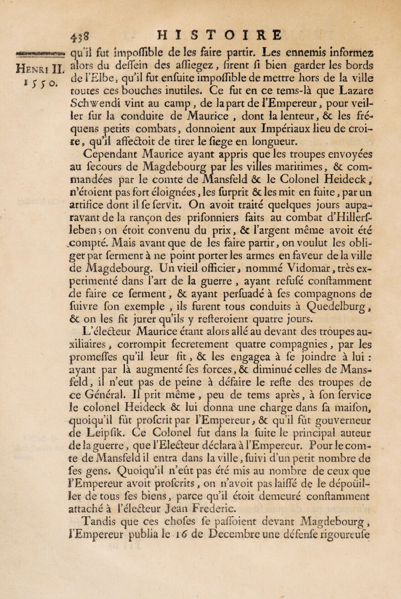qu'îî fut impolBble de les faire partir. Les ennemis informez Henri IÏ du deffein des affiegez, firent fi bien garderies bords I J 5* O * l’Elbe, qu’il fut enfuite impofiible de mettre hors de la ville toutes ces bouches inutiles. Ce fut en ce tems-là que Lazare Sch’^endi vint au camp, de lapart deTEmpereur, pour veil¬ ler fur la conduite de Maurice , dont la lenteur, ôc les fré- quens petits combats, donnoient aux Impériaux lieu de croi¬ re, qu’il affeéloit de tirer le fiege en longueur. Cependant Maurice ayant appris que les troupes envoyées au fecours de Magdebourg par les villes maritimes, & com¬ mandées par le comte de Mansfeld ôc le Colonel Heideck, n’étoient pas fort éloignées, les furprit & les mit en fuite, par un artifice dont il fe fervit. On avoit traité quelques jours aupa¬ ravant de la rançon des prifonniers faits au combat d’Hillerf- lebens on étoit convenu du prix, & l’argent meme avoit été .compté. Mais avant que de les faire partir, on voulut les obli¬ ger par ferment à ne point porteries armes en faveur de la ville de Magdebourg. Un vieil officier > nommé Vidomar, très ex¬ périmenté dans fart de la guerre , ayant refufé conftamment de faire ce ferment, & ayant perfuadé à fes compagnons de fuivre fon exemple , ils furent tous conduits à Quedelburg^ & on les fit jurer qu’ils y refteroient quatre jours. L’éleéteur Maurice étant alors allé au devant des troupes au¬ xiliaires , corrompit fecrerement quatre compagnies, par les promeffes qu’il leur fit, & les engagea à fe joindre à lui : ayant par là augmenté fes forces, & diminué celles de Mans¬ feld, il n’eut pas de peine à défaire le relie des troupes de ce Général. Il prit même, peu de tems après, à fon fervice le colonel Heideck & lui donna une charge dans fa maifon, quoiqu’il fut profcritpar l’Empereur^ & qu’il fût gouverneur de Leipfik. Ce Colonel fut dans la fuite le principal auteur de la guerre, que l’Eleêteur déclara à l’Empereur. Pour le com¬ te de Mansfeld il entra dans la ville, fuivi d’un petit nombre de fes gens. Quoiqu’il n’eût pas été mis au nombre de ceux que f Empereur avoit profcrits, on n’avoit pas laiffé de l'e dépoüil- îer de tous fes biens, parce qu’il étoit demeuré conftamment attaché à l’éledeur Jean Frédéric. Tandis que ces chofes fe paffoient devant Magdebourg, l’Empereur publia le 15 de Décembre une défenfe rigoureufe