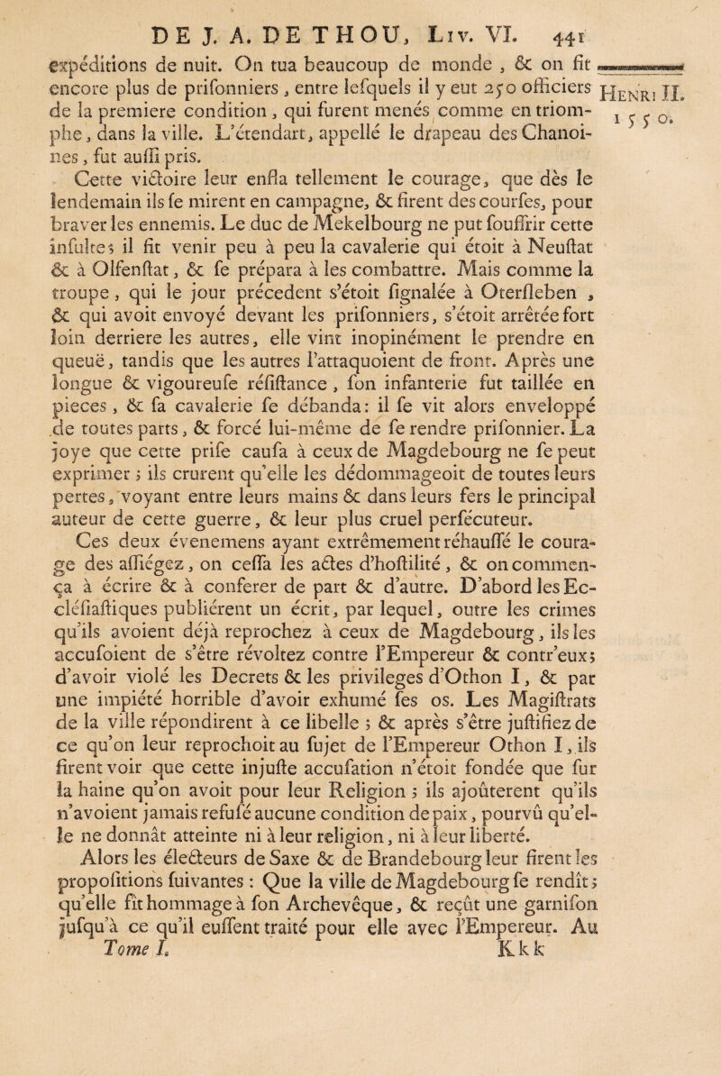 expéditions de nuit. On tua beaucoup de monde , & on fit encore plus de prifonniers j entre iefquels il y eut 25*0 officiers de la première condition , qui furent menés comme en triom- 1 j j o. phe, dans la ville. L’crendart, appelle le drapeau des Chanoi¬ nes , fut auffi pris. Cette viâoire leur enfia tellement le courage, que dès le lendemain ils fe mirent en campagne, & firent des courfesj pour braver les ennemis. Le duc de Mekelbourg ne put fouflfir cette infultes il fit venir peu à peu la cavalerie qui étoit à Neuftat & à Olfenftat ^ & fe prépara à les combattre. Mais comme la troupe, qui le jour précèdent s’étoit fignalée à Oterfleben , ôc qui avoir envoyé devant les prifonniers, s’étoit arrêtée fort loin derrière les autres, elle vint inopinément le prendre en queue, tandis que les autres Tattaquoient de front. Après une longue & vigoureufe réfiftance , fon infanterie fut taillée en pièces, Ôc fa cavalerie fe débanda : il fe vit alors enveloppé .de toutes parts, & forcé lui-même de fe rendre prifonnier. La joye que cette prife caufa à ceux de Magdebourg ne fe peut exprimer i ils crurent qu'elle les dédommageoit de toutes leurs pertes, voyant entre leurs mains & dans leurs fers le principal auteur de cette guerre, & leur plus cruel perfçcuteur. Ces deux évenemens ayant extrêmement réhauffé le coura¬ ge des affiégez, on cefla les aêtes dffioftilité, 6c on commen¬ ça à écrire ôc à conférer de part ôc d’autre. D’abord les Ec- cléfiaffiques publièrent un écrit, par lequel, outre les crimes qu’ils avoient déjà reprochez à ceux de Magdebourg, ils les accufoient de s’être révoltez contre l’Empereur ôc contr'eux; d’avoir violé les Decrets ôc les privilèges d’Othon I, ôc par une impiété horrible d’avoir exhumé fes os. Les Magiftrats de la ville répondirent à ce libelle 5 Ôc après s’être juftifiezde ce qu’on leur reprochoit au fujet de l’Empereur Othon I, ils firent voir que cette injufte aceufation n’étoit fondée que fut îa haine qu’on avoit pour leur Religion 5 ils ajoûterent qu’ils n’avoient jamais refufé aucune condition de paix, pourvû qu’el¬ le ne donnât atteinte ni à leur religion, ni à leur liberté. Alors les éledeurs de Saxe ôc de Brandebourg leur firent les propofitions fui vantes : Que la ville de Magdebourg fe rendît^ quelle fît hommage à fon Archevêque, ôc reçût une garnifon iufqu à ce qu’il euflent traité pour elle avec FEmpereur. Au Tome L Kkk