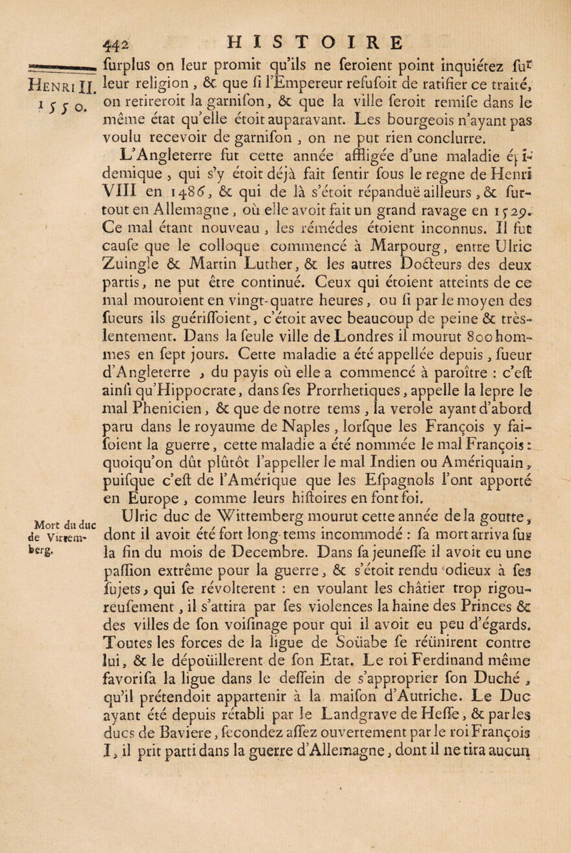 furplas on leur promit qu’ils ne feroient point inquiétez fu^ Henri IL religion , & que fi FEmpereur refufoit de ratifier ce traité, ^ J J O* retiretoit la garnifon, & que la ville feroit remife dans le même état qu’elle étoit auparavant. Les bourgeois n’ayant pas voulu recevoir de garnifon , on ne put rien conclurre. L’Angleterre fut cette année affligée d’une maladie éj:L demique 5 qui s’y étoit déjà fait fentir fous le régné de Henri VIII en 1485, & qui de là s’étoit répandue ailleurs , & fur- tout en Allemagne, où elle avoir fait un grand ravage en 1 ' Ce mal étant nouveau , les rémédes étoient inconnus. Il fut caufe que le colloque commencé à Marpourg, entre Ulric Zuingle & Martin Luther, & les autres Doâeurs des deux partis, ne put être continué. Ceux qui étoient atteints de ce mal mouroient en vingt-quatre heures, ou fi par le moyen des fueurs ils guériflbient, c’étoic avec beaucoup de peine & très- lentement. Dans la feule ville de Londres il mourut Soohom- mes en fept jours. Cette maladie a été appellée depuis, fueur d’Angleterre ^ du payis où elle a commencé à paroître : c’efl: ainfi qu’Hippocrare, dansfes Prorrhetiques, appelle la lepre le mal Phénicien, & que de notre tems , la verole ayant d’abord paru dans le royaume de Naples, lorfqne les François y fai- foient la guerre, cette maladie a été nommée le mal François quoiqu’on dût plutôt l’appeller le mal Indien ou Amériqnain,^ puifque c’eft de l’Amérique que les Efpagnols l’ont apporté en Europe, comme leurs hiftoires en fontfoi. Ulric duc de Wittemberg mourut cette année delà goutte3 dont il avoir été fort long tems incommodé : fa mort arriva fui la fin du mois de Décembre. Dans fa jeunefle il avoit eu une paffion extrême pour la guerre, & s’étoit rendu '^odieux à fes îùjets > qui fe révoltèrent : en voulant les châtier trop rigou- reufement, il s’attira par fes violences la haine des Princes &c des villes de fon voifinage pour qui il avoir eu peu d’égards. Toutes les forces de la ligue de Soüabe fe réünirent contre lui, & le dépoüillerent de fon Etat. Le roi Ferdinand même favorifa la ligue dans le deffein de s’approprier fon Duché , qu’il prétendoit appartenir à la maifon d’Autriche. Le Duc ayant été depuis rétabli par le Landgrave deFIeffe, & parles ducs de Bavière, fécondez affez ouvertement par le roi François I, il prit parti dans la guerre d’Allemagne, dont il ne tira aucuii Mort du duc de Virtem' feerg.