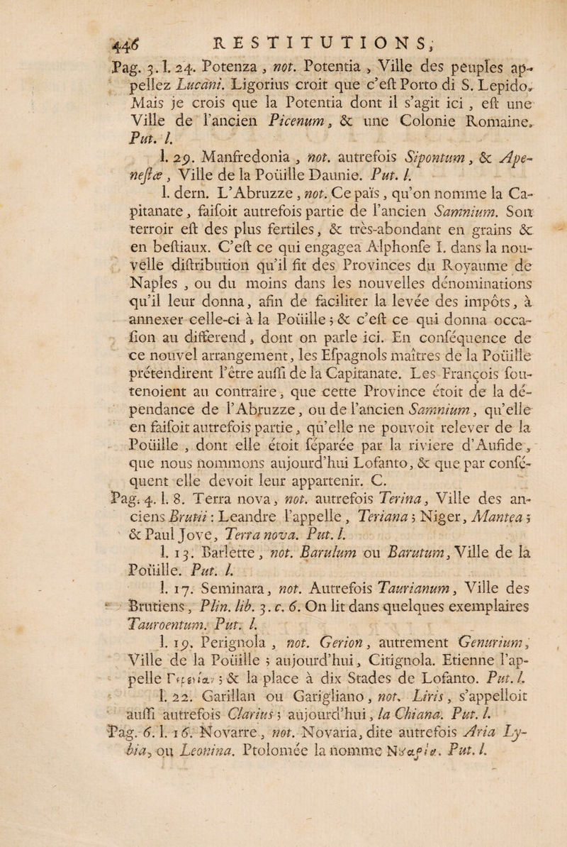 Pag. 3.1. :24. Potenza , not, Potentia , Ville des peuples peliez Lucànu Ligorius croit que c’eft Porto di S. Lepido^ Mais je crois que la Potentia dont il s’agit ici, efl: une Ville de l’ancien Picemm, & une Colonie Romaine. Put.L 1. 2p. Maiifredonia , not, autrefois Sipontum ^ & Ape-* nejlce , Ville de la Poüille Daunie. Put. /. 1. dern. L’Abruzze , not. Ce pais, qif on nomme la Ca- pitanate, faifoit autrefois partie de l’ancien Samnium. Soit terroir efl: des plus fertiles, & très-abondant en grains & en beftiaux. C’efl: ce qui engagea' Aiphonfe 1. dans la nou¬ velle diftribution qu’il fit des Provinces du Royaume de Naples 3 ou du moins dans les nouvelles dénominations qu’il leur donna, afin de faciliter la levée des impôts, à annexer celle-ci à la Poüille ? & c’efl: ce qui donna occa- fioii au différend, dont on parie ici. En conféquence de ce nouvel arrangement, les Efpagnols maîtres de la Poüille prétendirent l’être auffi de la Capitanate. Les Prançois fou- îenoient au contraire, que cette Province éîoit de la dé¬ pendance de l’Abruzze, on àtVzïiciQn Samnium, qu’elle en faifoit autrefois partie, qu’elle ne pouvoir relever de la Poüille , dont elle étoit feparée par la riviere d’Aufide, ' que nous nommons aujourd’hui Lofanto, & que par confé- quent elle devoir leur appartenir. C. Pag. 4.1. 8. Terra nova, not. autrefois Terina, Ville des an¬ ciens : Leandre l’appelle, Teriana'->^\go)L, Manteaj ' &PaulJove, Terra nova. Put. l. 1. 13. Barîette, not. Barulum ou Barutumde la Poüille. Put. l. 1. 17. Seminara, not. Autrefois Taurianum, Ville des Brutieiis, P lin. lib. ^.c.6. On lit dans quelques exemplaires Tauroentum. Put. l. 1. îp. Perignola , not. Gerion, autrement Genuriunr^ Ville de la Poüille ; aujourd’hui, Citignoîa. Etienne l’ap¬ pelle & la place à dix Stades de Lofanto. Put.L 1.22. Garillan ou G^xiglimo, nou Liris, s’appelloit auflTi autrefois Clarius v 2x\]onià'h.nï Ati Chiana. Put.l. Pag. 6.\. 16. Novarre, not. Novaria,dite autrefois Aria èia. on Leonma. Ptoiomée la nomme Put.l. tJ