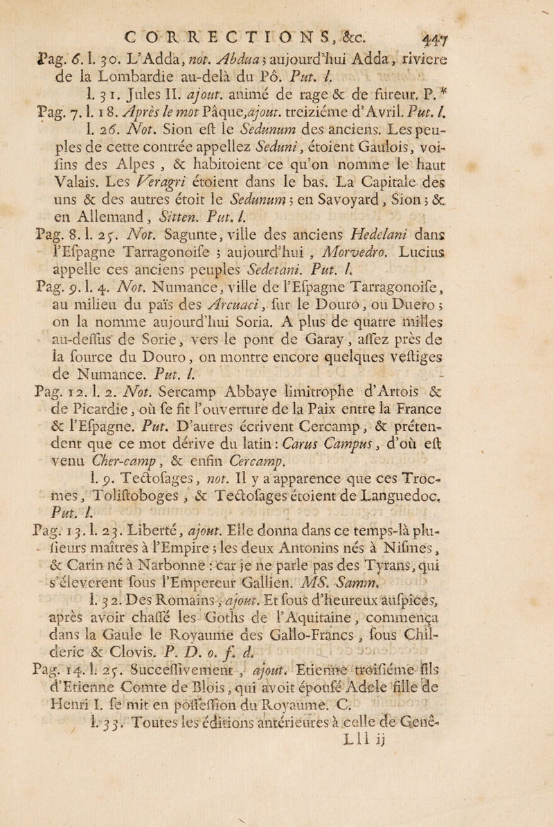 l^ag. 6.1. 30. L’Adda, not* Abdua ^ dinjomà%m Adda, riviere de la Lombardie au-delà du Pô. Put, L 1. 3 I. Jules IL ajout, animé de rage & de fureur. P. ^ Pag. 7.1.18. Après le mot ajout, treiziéme d’Avril. Put, /. 1. 26, Not, Sion eft le Sedunum des anciens. Les peu¬ ples de cette contrée appeliez Seduni, étoient Gaulois, voL fins des Alpes , & liabitoient ce qu’on nomme le haut Valais. Les Veragri étoient dans le bas. La Capitale des uns & des autres étoit le Sedunum 5 en Savoyard, Sion ? & en Allemand, Sitten. Put, l, Pag. 8.1. 2y. Not, Sagunte, ville des anciens Hedelani dans rEfpagne Tarragonoife 5 aujourd’hui , Morvedro, Lucius appelle ces anciens peuples Sedetani, Put, L Pag. p. 1. 4. N^ot, Numance, ville de l’Efpagne Tarragonoife, au milieu du païs des Arcuaci, fur le Doiiro, ouDuero^ on la nomme aujourd’hui Soria. A plus de quatre milles au-defliis de Sorie, vers le pont de Garay, allez près de la foiirce du Doiiro, on montre encore quelques veftiges de Numance. Put, L Pag. 12.1. 2, IVot, Sercamp Abbaye limitrophe d’Artois & de Picardie, où fe fit l’ouverture de la Paix entre la France ôc l’Efpagne. Put. D’autres écrivent Cercamp, & préten¬ dent que ce mot dérive du latin : Carm Campus, d’où eft venu Cher-camp, ôc enfin Cercamp, 1. p. Tedofages, itot. Il y a apparence que ces Troc- mes, Toîiftoboges , & Teûofagesétoient de Languedoc, Put, L Pag. 13.1. 2 3. Liberté, ajout. Elle donna dans ce temps-là plu- - fleurs maîtres à l’Empire 5 les deux Antonins nés à Nifmes, oc Carin né à Narbonne : car je ne parle pas des Tyrans, qui s’élevèrent fous l’Empereur GalUen. AfÔ, Samm, 1. 3 2. Des Romains, ajoutÆt fous d’heureux aufpicés, après avoir chaffé les Goths de l’Aquitaine, commença dans la Gaule le Royaume des Gallo-Francs ^ fous Chil- deric & Clovis. P, D. 0, f. d, Pag. 14.1. 25*. Succeftivement , ajout. Etiennê troifiémc ifîls d’Etienne Comte de Blois, qui avoir époiifé-Adele fille de Henri I. fe'mit en poireffion du Royaume. C. ■ ■ i. 3 3, Toutes les éditions antérieures à celle de G.enê- LU ij