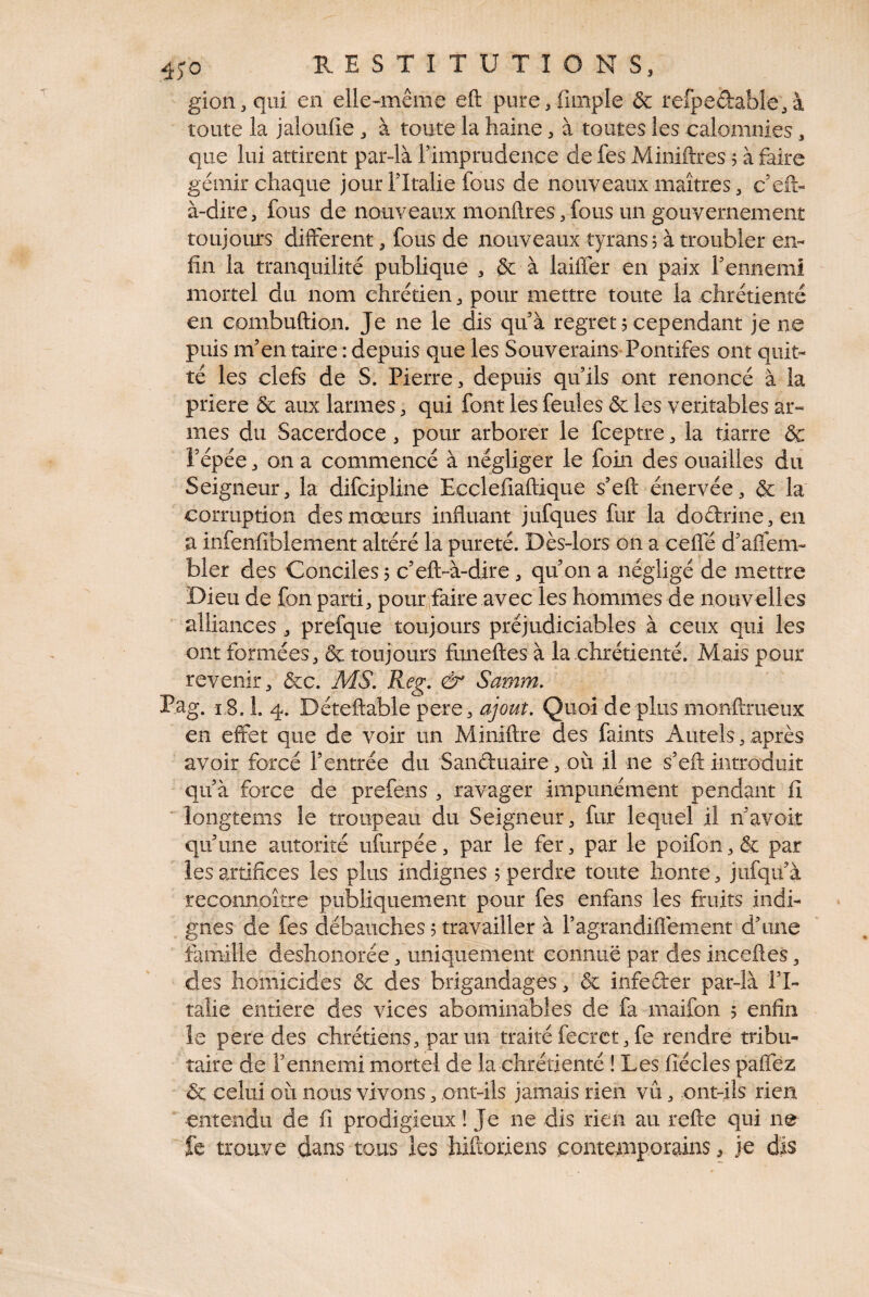 gion,qiii en elle-même eft pure^fimple & refpedabîe,à toute la jaloulie , à toute la haine, à toutes les calomnies, que lui attirent par-là rimprudence de fes Miniftres 5 à faire gémir chaque jour Tltalie fous de nouveaux maîtres, c’eft- à-dire, fous de nouveaux monftres, fous un gouvernement toujours different, fous de nouveaux tyrans, à troubler en¬ fin la tranquilité publique , &: à laitier en paix rennemi - mortel du nom chrétien, pour mettre toute la chrétienté en eombuftion. Je ne le dis quà regret 5 cependant je ne puis m’en taire : depuis que les Souverains Pontifes ont quit¬ té les clefs de S. Pierre, depuis qu’ils ont renoncé à la priere & aux larmes, qui font les feules & les véritables ar¬ mes du Sacerdoce, pour arborer le fceptre, la tiarre & i’épée, on a commencé à négliger le foin des ouailles du Seigneur, la difcipline Ecdefiaftique s’eft énervée, &: la corruption des mœurs influant jufques fur la doâ:rine,en a infenfiblement altéré la pureté. Dès-lors on a ceffé d’aflem- bler des Conciles 5 c’eft-à-dire, qu’on a négligé de mettre Dieu de fon parti, pour jaire avec les hommes de nouvelles alliances , prefque toujours préjudiciables à ceux qui les ont formées, & toujours fimeftes à la chrétienté. Mais pour revenir, &c. MS. Reg. & Samm. P.ag. 1,8.1. 4. Déteftable pere, ajout. Quoi de plus monftrueux en effet que de voir un Miniftre des faints Autels, après avoir forcé l’entrée du Sanduaire, où il ne s’efl: introduit qu’à force de prefens , ravager impunément pendant fi Mongtems le troupeau du Seigneur, fur lequel il n’avoit qu’une autorité ufurpée, par le fer, par le poifon, & par les artifices les plus indignes 5 perdre toute honte, jufqu’à reconnoître publiquement pour fes enfans les fruits indi¬ gnes de fes débauches 5 travailler à l’agrandiflement d’une famille deshonorée, uniquement connuë par des inceftes, des homicides & des brigandages, & infeder par-là l’I¬ talie entière des vices abominables de fa rnaifon 5 enfin le pere des chrétiens, par un traité fecrct, fe rendre tribu¬ taire de l’ennemi mortel de la chrétienté ! Les fîécles paffëz & celui où nous vivons, ont-ils jamais rien vu, ont-ils rien entendu de fi prodigieux ! Je ne dis rien au reflie qui no fe trouve dans tous les hiftoriens contemporains, je dîs