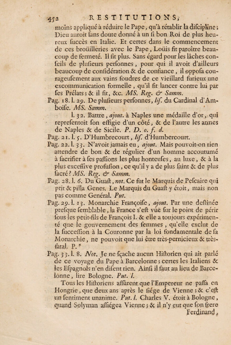 moins appliqué à réduire le Pape, qu à rétablir la difciplme » Dieu auroit fans doute donné à un fi bon Roi de plus heu¬ reux fuccès en Italie. Et certes dans le commencement de ces broüilleries avec le Pape , Loüis fitparoître beau¬ coup de fermeté. Il fit plus. Sans égard pour les lâches con- feils de plufieurs perfonnes, pour qui il avoit d’ailleurs beaucoup de confidération & de confiance, il oppofa cou- rageufement aux vains foudres de ce vieillard furieux une excommunication formelle, qu’il fit lancer contre lui par fes Prélats? & il fit, (5cc. MS, Reg, & Samm. Pag. 18.1. 2p. De plufieurs perfonnes, lif. du Cardinal d’Anv boife. ÂdS, Samm» * 1. 32. Battre, ajout, à Naples une médaille d’or, qui reprefentoit fon effigie d’un côté? & de l’autre les armes de Naples 6c de Sicile. P, D. 0, f» d, Pag. 21.1. y. D’Humbrecourt, lif, d’Humbereourt. Pag. 22.1. 33. N’avoit jamais eu, ajout. Mais pouvoit-on rien attendre de bon 6c de régulier d’un homme accoutumé à facrifier à fes palTions les plus honteufes, au luxe, 6c à la plus excefîive profufion, ce qu’il y a de plus faim §c de plus facré ? MS, Reg, & Samm. Pag. 28,1. 6, Du GmQi. not, Ce fut le Marquis de Pefcake qui prit & pilla Genes. Le Marquis du Guaft y étoit, mais non pas comme Général. Put. Pag. 2p. 1. 13. Monarchie Françoife, t^out. Par une defiinée prefque fembîable, Ig France s’eft vue fur le point de périr fous les petit-fils de François I. 6c elle a toujours expérimen¬ té que le gouvernement des femmes , quelle exclut de la fuccefiion à la Couronne par la loi fondamentale de fa Monarchie, ne pouvoit que lui çtre très-pernicieux 6c très- fatal P. Pag. 33.1. 8. N'ot. Je ne fçache aucun Hiftorien qui ait parlé de ce voyage du Pape à Barcelonne ; certes les Italiens 6c les Efpagnois n’en difent rien. Ainfi il fgut au lieu d^ Batce- iônne, lire Bologne. Put. /. Tous les Hiftoriens alfûrent que l’Empereur ne paffa en Hongrie, que deux ans après le liège de Vienne 5 6c c’eil un fentiment unanime. Put, l. Charles V. étoit à Bologne, .quand Splyman affiégea Vienne ? 6c il n’y eut que fpnfrere Ferdinand