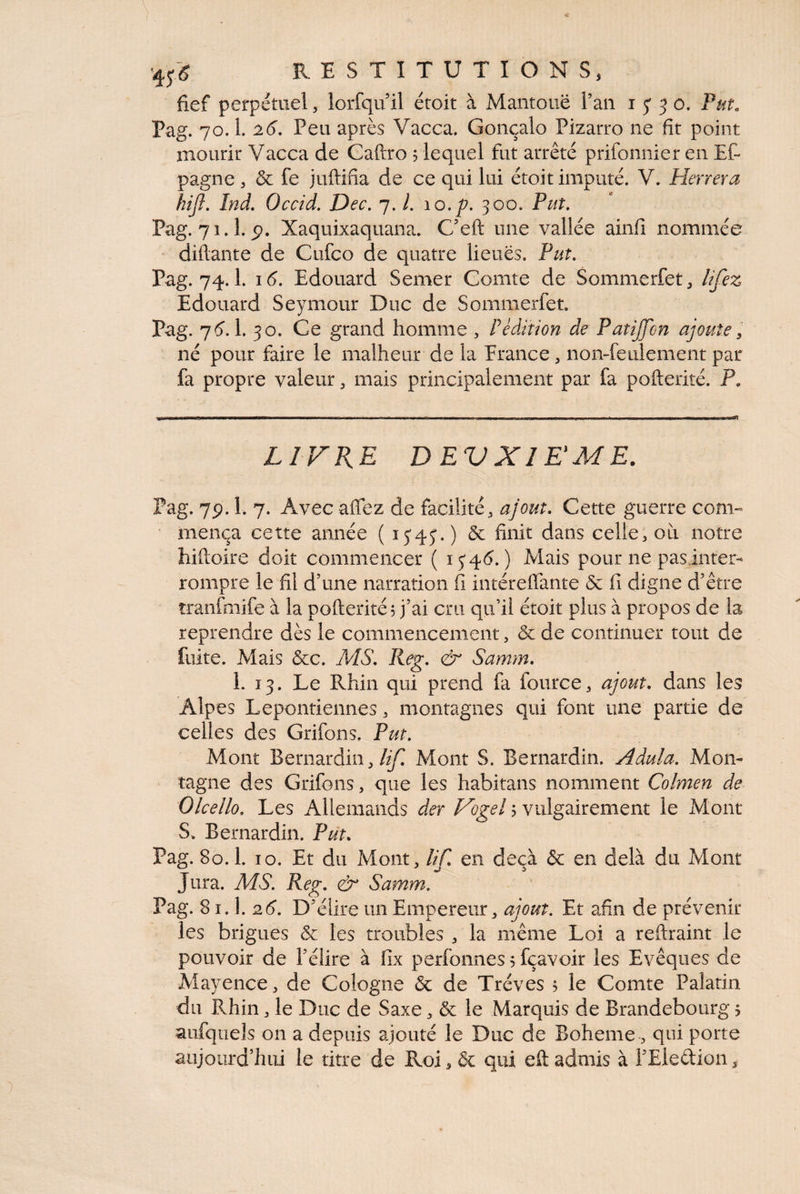 fief perpétuel, lorfqu il étoit à Mantouë l’an 15' 3 o* Pm. Pag. 70.1. 26, Peu après Vacca. Gonçalo Pizarro ne fit point mourir Vacca de Caftro 5 lequel fut arrêté prifonnier en Et pagne , & fe juftifia de ce qui lui étoit imputé. V. Plerrera hijl, Ind, Occid, Dec, 7. l. 10. p. 300. Put, Pag. 71.1. p. Xaquixaquana. C’eft une vallée ainfi nommée diftante de Cufco de quatre lieues. Put, Pag. 74.1. 1(5. Edouard Semer Comte de Sommerfet^ l^fez Edouard Seymour Duc de Sommerfet. Pag. 7^.1. 50. Ce grand homme , P édition de Patijfon ajoute y né pour faire le malheur de la Erance , non-feulement par fa propre valeur ^ mais principalement par fa pofterité. P. LIFRE DEVXIKME. Pag. 7p. 1. 7. Avec afiez de facilité, ajout. Cette guerre com¬ mença cette année (1545.) & finit dans celle, oii notre hiiloire doit commencer ( 154C) Iviais pour ne pasinter- rompre le fil d’une narration fi intéreffante & fi digne d’être tranfmife à la pofterité, j’ai cru qu’il étoit plus à propos de la reprendre dès le commencement, & de continuer tout de fuite. Mais &c. MS, Reg, & Samm, 1. 13. Le Rhin qui prend fa fource, ajout, dans les Alpes Lepontiennes, montagnes qui font une partie de celles des Grifons, Put, Mont Bernardin,Mont S. Bernardin. Adula, Mon¬ tagne des Grifons, que les habitans nomment Colmen de Olcello, Les Allemands der Vogel j vulgairement le Mont S, Bernardin. Put, Pag. 80.1. 10. Et du Mont, lif, en deçà & en delà du Mont Jura. MS, Reg, & Samm, Pag. 81.1. 2(5. D’élire un Empereur, ajout. Et afin de prévenir les brigues & les troubles , la même Loi a reftraint le pouvoir de l’élire à fix perfonnes 5 fçavoir les Evêques de Mayence, de Cologne & de Trêves 5 le Comte Palatin du Rhin, le Duc de Saxe, & le Marquis de Brandebourg j aufquels on a depuis ajouté le Duc de Boheme, qui porte aujourd’hui le titre de Roi, & qui eft admis à l’Eledion,