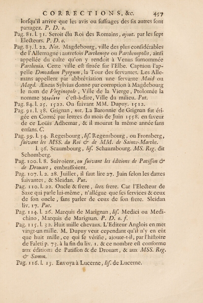 lorfqu’il arrive que les avis ou fuffrages des fix autres font partagez. P. D. 0. Pag. 81.1. 31. Seroit élu Roi des Romains, ajout, par les fept Eledeurs. P. D. 0, Pag. 83.1. 22. Not, Magdebourg, ville des plus confidérables de l’Allemagne 5 autrefois Partkenope ou Parthenopolis, ainfi ■ appellée du culte qu’on y rendoit à Venus furnommée Partkema. Cette ville efl: fituée fur l’Elbe. Capnion l’ap¬ pelle Dmoadum Pyrgum ,\2i Tour des fervantes. Les Aile- mans appellent par abbréviation une fervante Maid ou Magd. Æneas Sylvius donne par corruption à Magdebourg • le nom de Virginopole , Ville de la Vierge, Ptolomée la nomme c’eft-à-dire. Ville du milieu.-P^?. Pag. 84.1. 25*. 15*22. Ou fiiivant MM. Dupuy. 15*12. Pag. pi.l. 38. Grignan, W(9r. La Baronnie de Grignan fut érb gée en Comté par lettres du mois de Juin 1^5*8. en faveur de ce Loüis Adhemar, & il mourut la même année fans enfans. C Pag. 5)p. 1. 34. Regesbourg , lif. Regensbourg, ou Fronsberg^ fuivant les MSS. du Roi & de AIM. de Sainte-APanhe. 1. 36*. Scaumbourg, lif. Schaumbourg. Af6'. Reg. dit Schomberg. Pag. ïoo.l. 8. Suivoient, 0^/ fuivant les éditions de Patijfon & - de Drouart ^ embraffoient. Pag. 107.1. 2. 28. Juillet, il faut lire 27. Juin félon les dattes fuivantes, & Sieidan. Put. Pag. il0.1. 22. Oncle &frere, otez frere. Car l’Eledeur de Saxe qui parle lui-même, h’allègue que fes fervices ôc ceux de fon oncle , fans parler de ceux de fon frere. Sieidan liv. 17. Put. Pag. 114.1. 26. Marquis de Marignan, lif. Medici ou Medi- chino. Marquis de Marignan. P. D. 0. f Pag. 115'.!. 32. Huit mille chevaux. L’Editeur Anglois en met vingt-un mille. M. Dupuy veut cependant qu’il n’y en eût •que huit mille, ce qui fe vérifie, ajoute-t-il, par l’hiftoire de Faleti p. 73. à la fin du liv. i. & ce nombre eft conforme aux éditions de Patiflbn & de Drouart, ôc aux MSS. Reg. cb* Samm. Pag. 11^5. L 13. Envoya à Lucerne,de Lucerne.