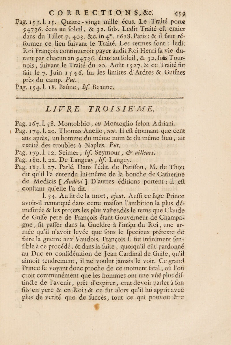 Pag. 15-5.1. 15. Quatre-vingt mille ecus. Le Traité porte . <)473^. éciis au foleil, & 32. fols. Ledit Traité eft entier dans du Tillet p. 403. &c.in4^. i(^18.Paris: de il faut ré¬ former ce lieu fuivant le Traité. Les termes font : ledit Roi François continueroit payer audit Roi Henri fa vie du- ■ rant par chacun an 5)473<5. écus au foleil, & 32. fois Tour¬ nois J fuivant le Traité du 20. Août 1527. & ce Traité fut fait le 7. Juin 1^4^, fur les limites d'Ardres ôc Guifnes - près du camp. Put. Pag. 154.1. î8. Baûiie , îif. Beaune. LIVRE TROI S lEME. Pag. i(5‘7. I. 3 8. MontobbiOj ou Montoglio félon Adriani. Pag. 174.1. 20. Thomas Anello, mt. Il eft étonnant que cent • ans après, un homme du même nom & du même lieu, ait excité des troubles à Naples. Put. Pag. 17p. 1. 12. Seillier 5 lif. Seymour ^ & ailleurs, Pag. 180.1. 22. De Langeay, lif. Langey. Pag. 183.1. 27. Parlé. Dans fédit. de Patiftbn, M. de Thou dit qu il Ta entendu lui-même de la bouche de Catherine de Medicis [ Audivi ] D’autres éditions portent : il eft conftant qu elle Pa dit. 1. 34. Au lit de la mort, ajout. Aiiffi cefage Prince avoit-il remarqué dans cette maifon rambition la plus dé^ mefurée & les projets les plus vaftes,dès le tenis que Claude de Guife pere de François étant Gouverneur de Champa¬ gne , fit paifer dans la Gueldre à Finfçu du Roi, une ar¬ mée qu il n’avoit levée que fous le fpecieux prétexte de faire la guerre aux A^audois. François I. fut infiniment fen- fible à ce procédé, & dans la fuite, quoiqu il eût pardonné au Duc en confidération de Jean Cardinal de Guife, qu’il aimoit tendrement, il ne voulut jamais le voir. Ce grand Prince fe voyant donc proche de ce moment fatal, où l’on croit communément que les hommes ont une vûe plus dif îinde de l’avenir, prêt d’expirer , crut devoir parler à Ion fils en pere & en Roi 5 & ce fut alors qu’il lui apprit avec plus de vérité que de fiiccès, tout ce qui pouvoit être