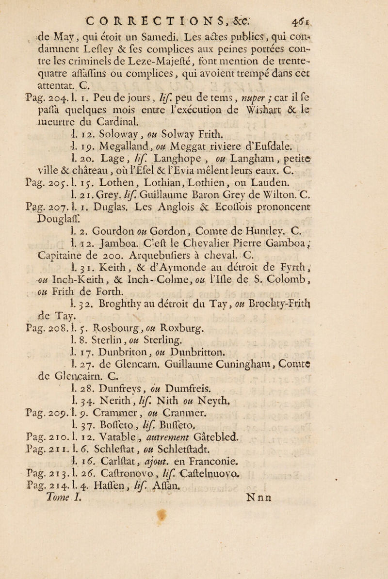 ^ ;de May ^ qui étoit un Samedi. Les aftes publics ^ qui con¬ damnent Lefley & fes complices aux peines portées con¬ tre les criminels de Leze-Majefté, font mention de trente- quatre aflaffins ou complices, qui avoient trempé dans cet attentat. C. Pag. 204.1. I. Peu de jours, ïif. peu de tems, nuper ; car il fe paffa quelques mois entre Fexécution de Wishart 5c meurtre du Cardinal. I. 12. Soloway, ou Soîway Frith. 4. ip. Megalland, ou Meggat riviere d’Eufdale. 1. 20. Lage, lîf. Langhope , ou Langham, petite ville 5c château, où FÉfel & l’Evia mêlent leurs eaux. C.* Pag. 2oy.l. ly. Lothen, Lothian, Lothien, ou Lauden. 1. ai.Grey. lif. Guillaume Baron Grey de Wilton. C. Pag. 207.1. I. Duglas, Les Anglois .5c Ecoffois prononcent Douglaff. 1. 2. Gourdon Gordon, Comte de Hiintleyc C. i. î2. Jamboa. C’eft le Chevalier Pierre Gamboa^' Capitaine de 200. Arquebufiers à cheval. C. 1.31. Keith, &: d’Aymonde au détroit de Fyrth; -ou Înch-Keith, & Inch-Colme, Tille de S. Colomb 3 ou Frith de Forth. 1. 32. Broghthy au détroit du Tay, ou Brochty-Fritb de Tay. Pag. 208.1. y. Rosbourg, ou Roxburg. 1. 8. Sterlin, ou Sterling. 1. 17. Dunbriton, ou Dunbritton, I. 27, de Glencarn. Guillaume Cuningham, Comte de Glencairn. C. 1. 28. Dunfreys, 6u Dumfreis. 1. 34. Nerith, lif. Nith ou Neyth. Pag.2op. l. p. Crammer, ou Cranmer. 1. 3 7. Bolleto, lif, Buffeto. Pag. 210.1. 12. Vatable ^ autrement Gâtebled. Pag. 211 .1. 6’. Schleftat, ou Schletftadt. 1. 16, Carlftat, ajout, en Franconie. Pag. 213.1. 2Caftronovo, lif. Caftelnuovou Pag. 214.1.4, Haflen, lif AlTan. Tome L N nn