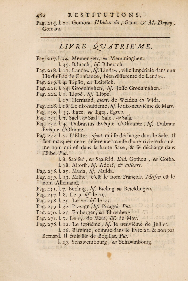 Pag. 214. î. 21. Gomora. VIndex dit, Gama & M^Dufuy ; ■ Gomara, LIVRE _Qjp ATRIE ME, l Pag. ^17.1. 54. Memengen, m Memminghen. 1. 3y. Bibrach^ lif. Biberach. Pag. 218.1. 17. Landaw, Uf, Lindaw, ville Impériale dans une Ille du Lac de Gonftance, bien differente de Landaw. Pag. 2ip\'l. 4. Lipfic^ Leipfick. ' ' Pag.’22i.l. 34. Groeninghen/Ay^ Jôffe GroeninghenV' Pag. 222.1. I. Lippe, lif. Lippe. L 17. Hermand, ^7^?. de Weiden ou Wida. Pag. 22(5.1. 18. Le dix-huitiéme, kf le dix-neuviéme de Mars.^ Pag. 230.1. 3 5*. Eger, ou Egra, Egreo. Pag. 23 1.1. 7. Sael, ou Saal, Sale , ou Sala. Pag. 232.1 4. Dubravius Evêque d’Olmuntz , Dubraw Evêque d’Olmutz. Pag. 233.1. 2. L’Elfter, ajout, qui fe décharge dans le Sale. îl faut marquer cette différence à caufe d’une riviere du mê¬ me nom qui eft dans la haute Saxe, ôc fe décharge dans ' l’Elbe. Put. 1. 8. Saalfed, ou Saalfeld. Ibid. Gothen , ou Gotha. 1. 38. Altorff, lif Adorf, & ailleurs, Pag. 23(5.1. 23. Muda, lif Mulda. Pag. 235?. 1.'13. Mifne , c’eft le nom François. Meifen eft le nom Allemand. Pag. 23 1.1. 7. Becliiig, If. Bicling ou Beicklingem Pag. 237.1. 8. Le p. lif. le lÿ. Pag. 238.1. 23. Le 22. /y^ le 23. Pag. 23p. 1. 32. Pizzagn, /yi Pizagni. Put. Pag. 270.1. 23. Emberger, Ehrenberg. Pag. 271.1. 7. Le 13. de Mars, If, de May. Pag. 27(5.1. 12. Le feptiéme, lif le neuvième de Juillet. 1. 1(5. Barnime, comme dans le livre 21. & non pas Bernard. Il étoit fils de Bogiflas. Put. î. 25. Schawemboufg , ou ’Schawmbourg.