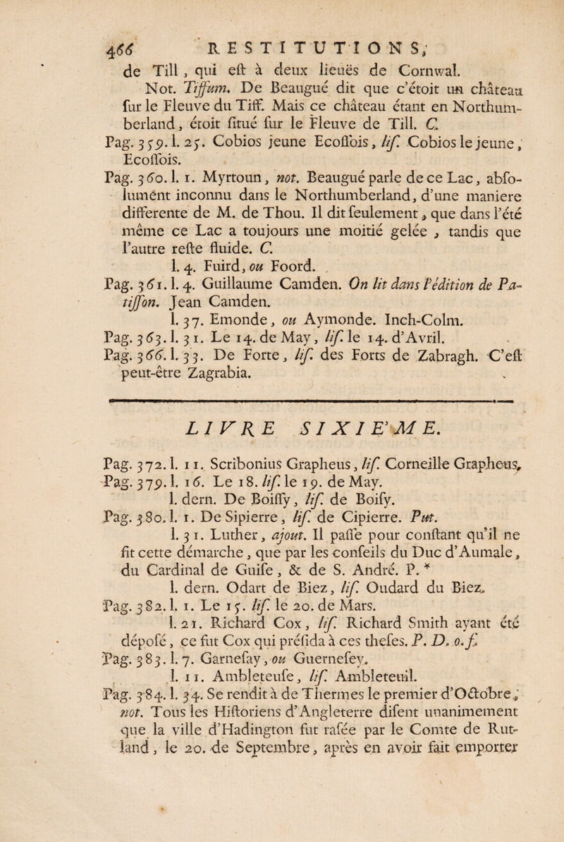de Till, qui eft à deux lieues de Cornwal 'Not. Tîffmn. De Beaugué dit que c étoit im château fur le Fleuve du Tiff. Mais ce château étant en Northum- berland, étoit fitué fur le Fleuve de Till. C Pag. 1. 25*. Cobios jeune Ecoffois,/^ Cobios le jeune, Ecoffois. Pag. 3 d'à.!. I. Myrtoun, not. Beaugué parle de ce Lac, abfo- lument inconnu dans le Northumberland, d’une maniéré differente de M. de Thon. Il dit feulement ^ que dans l’été même ce Lac a toujours une moitié gelée ^ tandis que l’autre refte fluide. C. 1.4. Fuird, (?^ Foord. . Pag. 3<îi. 1.4. Guillaume Camden. On Ut dans f édition de Pa^ tijfon. Jean Camden. 1.37. Emonde, ou Aymonde. Inch-Colm. Pag. 3(^3.1. 3 I. Le 14. de May, lifAc 14. d’Avril. Pag. 36*1^. 1. 33. De Forte, Uf, des Forts de Zabragh. C’efl: peut-être Zagrabia. LIVK^ SIXIEME. Pag. 372.1. 11. Scribonius Grapheus, Uf. Corneille Grapheus^ Pag. 3 75). 1. 16. Le 18. Uf le 19. de May. 1. dern. De Boiffy, Uf. de Boify. Pag. 3 80.1. I. DeSipierre, Uf. de Cipierre. Put. 1. 3 I. Luther, ajout. Il paiîe pour conftant qu’il ne fit cette démarche, que par les confeiîs du Duc d’Aumale, du Cardinal de Guife, & de S. André. P. 1. dern. Odart de Biez, Uf. Oudard du Biez^ Pag. 382.1. I. Le 15*. Uf le 20. de Mars. 1.2 1. Pvichard Cox, Uf. Richard Smith ayant été dépofé, ce fut Cox qui préfida à ces thefes. P. D.,o.f Pag. 383.1. 7. Garnefay, 0^^ Guernefey. .1. II. Ambîeteufe, Uf Ambleteuil. Pag. 3 84.1. 34. Se rendit à de Thermes le premier d’Odobre,, ^ not. Tous les Hiftoriens d’Angleterre difent unanimement que la ville d’Hadington fut rafée par le Comte de Rut- land, le 20. de Septembre , après en avoir fait emporter