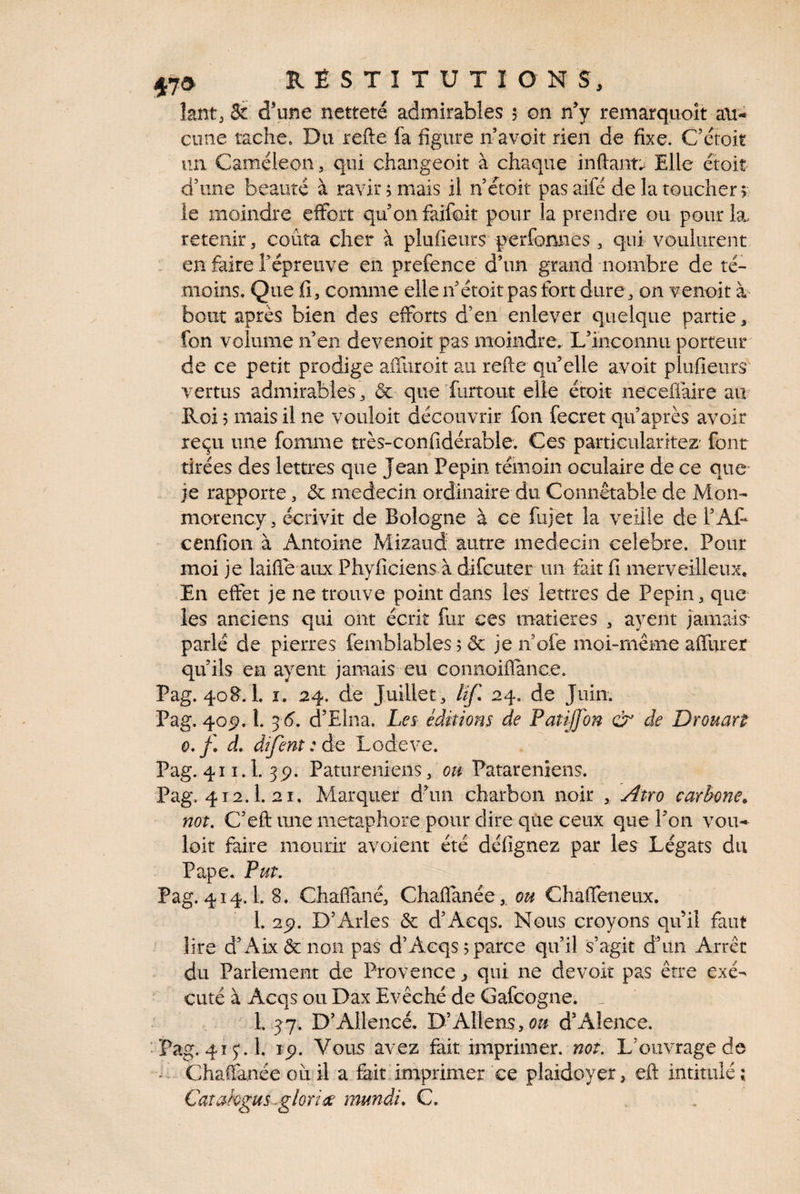 lant^ & d'une netteté admirables $ on n'y remarquoît au¬ cune tache. Du refte fa figure n avoir rien de fixe. C’ctoit un Caméléon, qui changeoit à chaque inftaim Elle étoit dhine beauté à ravir? mais il nctoit pasaifé de la toucher 5 le moindre effort qu on faifoit pour la prendre ou pourlæ retenir, coûta cher à pliifieurs f erfonnes, qui voulurent . en faire Fépreiive en prefence d’un grand nombre de té¬ moins. Que fi, comme elleif étoit pas fort dure, on venoit à bout après bien des efforts d’en enlever quelque partie 3 fon volume n’en devenoit pas moindre. L’inconnu porteur de ce petit prodige affuroit a-ii refte qu’elle avoir plufieurs vertus admirables , & que furtout elle étoit neceflaire aiv Roi ? mais il ne voiiîoit découvrir fon fecret qu’après avoir reçu une fomme très-confidérable. Ces particularitez' font tirées des lettres que Jean Pépin témoin oculaire de ce que - je rapporte, & médecin ordinaire du Connétable de Mon- morency, écrivit de Bologne à ce fujet la veille de l’AP cenfion à Antoine Mizaud autre médecin célébré. Pour moi je laifle aux Phyficiens à difcuter un fait fi merveilleux» En eftet je ne trouve point dans les lettres de Pépin, que les anciens qui ont écrit fur ces matières , ayent jamais parlé de pierres femblables; & je n ofe moi-même affurer qu’ils en ayent jamais eu Goiinoiflance. Pag. 40B. 1. ï. 24. de Juillet, 24, de Juin. Pag. 40^. 1. ^^ 6, d’Elna. Les éditions de Patiffon oir de Drouart 0, d. difenî : de Lodeve. Pag. 411.1. 3p. Patureniens, Patareniens. Pag. 412.1.21, Marquer d’un charbon noir , Atro carbone^ not, C’eft une métaphore pour dire qûe ceux que l’on vou¬ loir faire mourir avoient été défignez par les Légats du Pape. Put, Pag. 414.1. 8. Chaffané, Chaflanée,. ou Chaffeneux. 1. 25). D’Arles & d’Aeqs. Nous croyons qu il faut lire d’ Aix&non pas d’Acqs^parce qu’il s’agit d’un Arrêt du Parlement de Provence ^ qui ne devoir pas être exé¬ cuté à Acqs ou Dax Evêché de Gafcogne. ^ 1. 37. D’Allencé. D’Allens,^^# d’Alence. Pag. 415; . 1. 15). Vous avez fait imprimer, not. L’ouvrage de . Chaflanée où il a fait imprimer ce plaidoyer, eft intitulé; Catahgus ^glorine mundi, C.