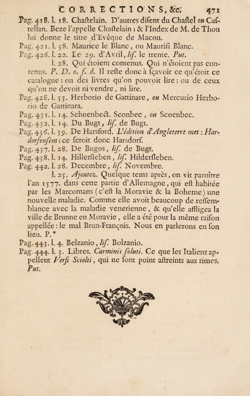 Pag, 418.1. 18. Chaftelain. D’autres difent du Ghaftel Cat tellan. Beze Fappelle Ghaftelain 5 & l’Index de M. de Thou lui donne le titre d’Evêqiie de Maçon. Pag. 421.1. 38. Maurice le Blanc, ou Manrifi Blanc. Pag. 42{). î. 22. Ee 2^. d’Avril,le trente. Put. 1. 28. Qui étoient contenus. Qui nétoientpas con¬ tenus. P. D. 0. f d. Il refte donc à fçavoir ce qu étoit ce catalogue, ou des livres qu’on pouvoir lire 5 ou de ceux qu’on ne devoir ni vendre, ni lire. Pag. 428.1. 33. Herborio deGattinare, ou Mercurio Herbo- rio de Gattinara. Pag. 431.1. 14. Schoenbeft. Seonbec , ou Scoenbec. Pag. 432.1. 14. Du Bugtj lîf. de Bugr. Pag. 436. 1. 3p. De Harsford. Védition d^Angleterre met : dorfenfem ? ce feroit donc Harsdorf. Pag. 437.1. 28. De Bugos, Uf. de Bugt. ^ Pag. 438.1. 14. Hillerfleben, Uf. Hilderfleben. Pag. 442.1. 28. Décembre-, lif Novembre. 1. 23. Ajoutez, Quelque tems après, on vit paroître l’an 1377» dans cette partie d’Allemagne, qui eft habitée par les Marcomans (c’eft la Moravie & la Boheme) une nouvelle maladie. Comme elle avoir beaucoup de reffem-*» blance avec la maladie venerienne, & quelle affligea la ville de Brunne en Moravie , elle a été pour la même raifon appellée:le mal Brun-François. Nous en parlerons enfon lieu. P. ^ Pag. 443. h 4. Belzanio, Uf Bolzanio. Pag. 444.1. 3. Libres. Carminis foluti. Ce que les Italiens ap¬ pellent Verfi Sciolti, qui ne font point aftreints auxrimeSj Put.