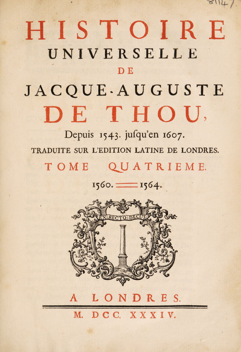 HISTOIRE UNIVERSELLE DE JACQUE-AUGUSTE DE T HOU Depuis 1543. jufqu’en 1607. TRADUITE SUR L’EDITION LATINE DE LONDRES. TOME QJJ ATRIEME, « 1560. —=1564. A LONDRES.