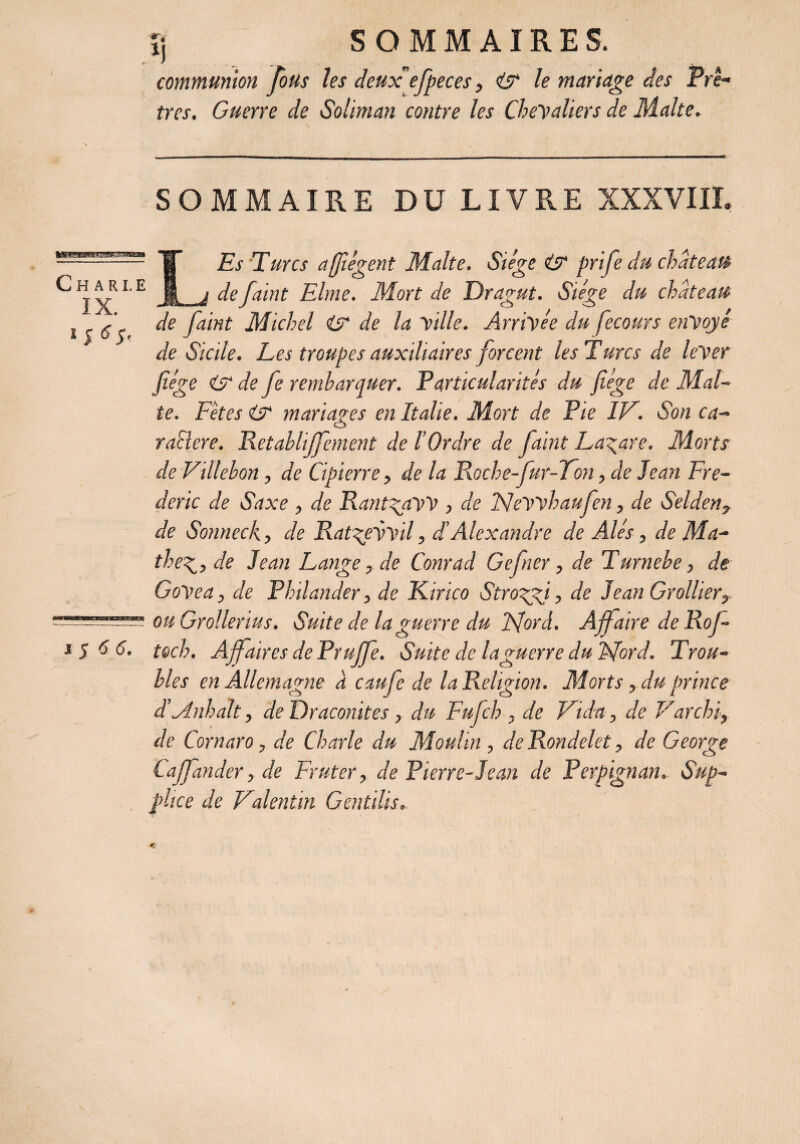 communion Tous les deux efpeces, & le mariage des Prê¬ tres. Guerre de Soliman contre les Chevaliers de Malte. SOMMAIRE DU LIVRE XXXVIII. C H A R I. E IX. ï s G $' s $ 6 6. LEs Turcs affègent Malte. Siège & prife du château de faint Ehne. Mort de Dragut. Siège du château de faint Michel & de la ville. Arrivée du fecours envoyé de Sicile. Les troupes auxiliaires forcent les T uns de lever fiége & de fe rembarquer. Particularités du fiége de Mal¬ te. Fêtes & mariages en Italie. Mort de Pie IL. Son ca¬ ractère. Retablijfement de l’Ordre de faint Lazare. Morts de Villebon, de Cipierre, de la R.oche-fur-7on, de Jean Fré¬ déric de Saxe , de RantgaW , de JSJewhaufen, de Selden, de Sonneck, de Rat^evvil, d’Alexandre de Alés, de Ma- thede Jean Lange, de Conrad Gefner, de Turnehe, de GoVea, de Philander, de Kirico Stroggi, de Jean Grollier, ou Grollerius. Suite de la guerre du Mord. Affaire de Rof- toch. Affaires de Prujfe. Suite de laguerre du Mord. Trou¬ bles en Allemagne a caufe de la Religion. Morts, du prince d’Anhalt, de Draconitcs, du Fufch , de Vida, de Larcin, de Cornaro, de Charte du Moulin, de Rondelet, de George taffander, de Fruter, de Pierre-Jean de Perpignan. Sup¬ plice de Valentin Gentdis.