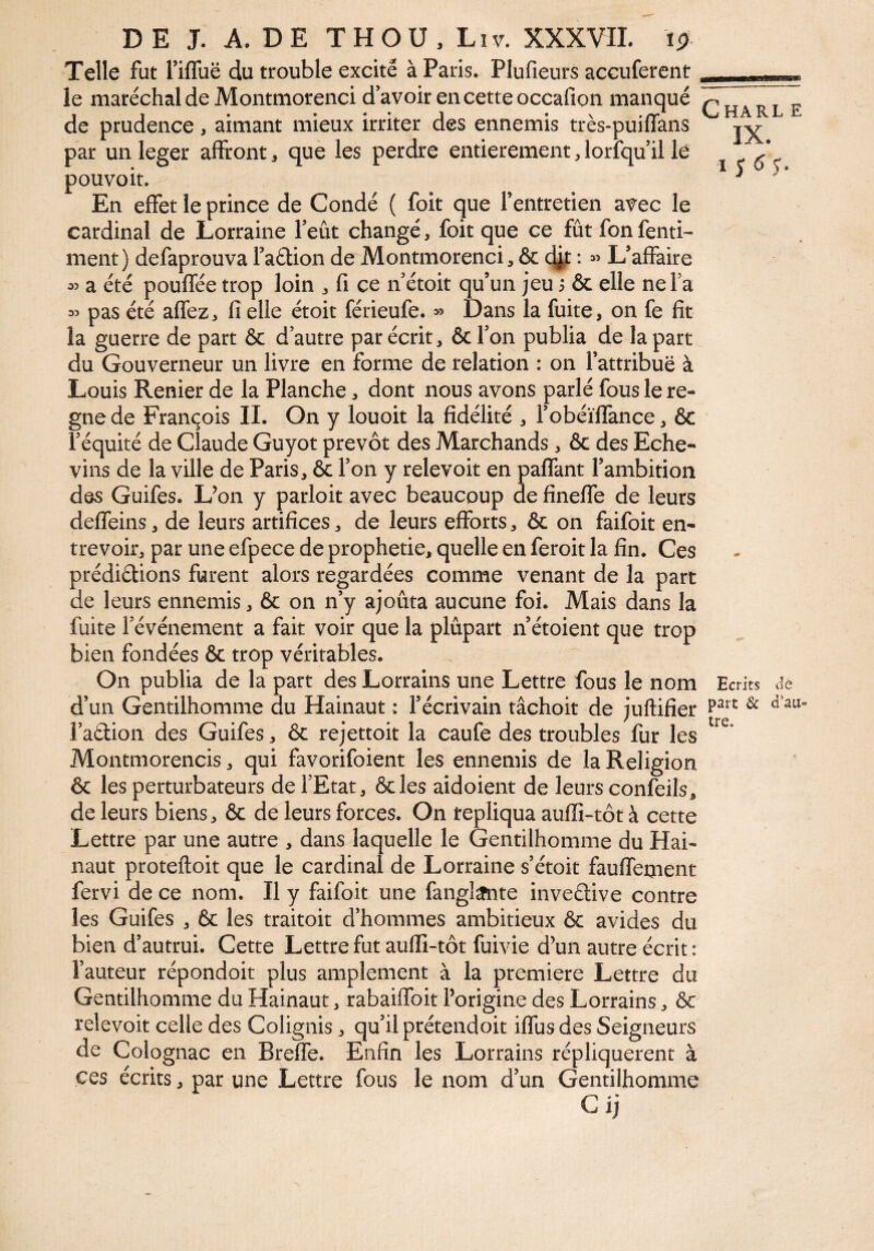 iBsm Telle fut riffuë du trouble excite à Paris. Plufieurs accuferent le maréchal de Montmorenci d avoir en cette occafion manqué de prudence, aimant mieux irriter des ennemis très-puiffans par un leger affront * que les perdre entièrement, lorfqu’il le pouvoit. En effet le prince de Condé ( foit que l’entretien avec le cardinal de Lorraine l’eut changé, foit que ce fût fon fenti- ment) defaprouva FaÊlion de Montmorenci * & d^t : « L’affaire a été pouffée trop loin , fi ce n étoit qu’un jeu j & elle ne fa ^ pas été affez, fi elle étoit férieufe. >5 Dans la fuite, on fe fit la guerre de part & d’autre par écrit, ôc l’on publia de la part du Gouverneur un livre en forme de relation : on l’attribue à Louis Renier de la Planche, dont nous avons parlé fous le ré¬ gné de François IL On y louoit la fidélité , fobéïffance, 6c l’équité de Claude Guyot prévôt des Marchands , ôc des Eche- vins de la ville de Paris, ôc l’on y relevoit en paffant l’ambition des Guifes. L’on y parloit avec beaucoup de fineffe de leurs deffeins, de leurs artifices, de leurs efforts, ôc on faifoit en¬ trevoir, par une efpece de prophétie, quelle en feroit la fin. Ces prédirions furent alors regardées comme venant de la part de leurs ennemis, ôc on n’y ajouta aucune foi. Mais dans la fuite l’événement a fait voir que la plupart n’étoient que trop bien fondées ôc trop véritables. On publia de la part des Lorrains une Lettre fous le nom d’un Gentilhomme du Hainaut ; l’écrivain tâchoit de juftifïer î’aétion des Guifes, ôc rejettoit la caufe des troubles fur les Montmorencis, qui favorifoient les ennemis de la Religion ôc les perturbateurs de l’Etat, ôcles aidoient de leurs confeils, de leurs biens, ôc de leurs forces. On tepliqua aufli-tôt à cette Lettre par une autre , dans laquelle le Gentilhomme du Hai¬ naut proteftoit que le cardinal de Lorraine s’étoit fauffement fervi de ce nom. Il y faifoit une fangl^nte inveélive contre les Guifes , ôc les traitoit d’hommes ambitieux ôc avides du bien d’autrui. Cette Lettre fut auffi-tôt fuivie d’un autre écrit: l’auteur répondoit plus amplement à la première Lettre du Gentilhomme du Hainaut, rabaiffoit l’origine des Lorrains, ôc relevoit celle des Colignis, qu’il prétendoit iffusdes Seigneurs de Colognac en Breffe. Enfin les Lorrains répliquèrent à ces écrits, par une Lettre fous le nom d’un Gentilhomme Charl e IX. 1 S 6 S'¬ Ecrits de paît & d’au¬ tre.