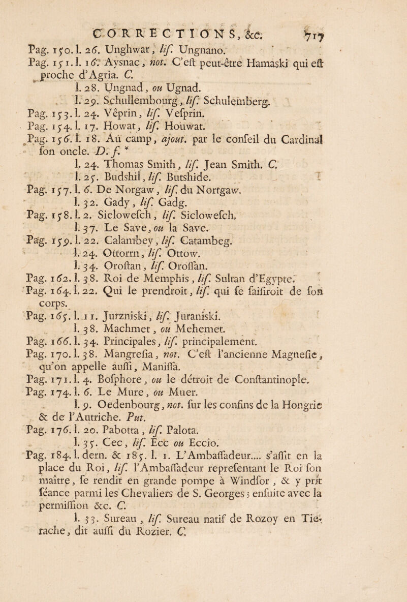 Pag. i jo. 1. 26. Unghwar, lifi. Ungnano. * r ; Pag. ij 1.1. 1 &: Aysnac, not. C’eft peut-être Hamaski qui eflt proche d’Agria. C. 1. 28. Üngnad, ou Ugnad. 1. 2p. Schullembourg, lifi Schuîemberg. Pag. ij3. î. 24. Vêprin, If Vefprin. Pag. ij 4.I. 17. Howat, lif Houwat. Pag. ij6.1. 18. Au camp, ajout. par le confeil du Cardinal • fon oncle. D: fi * 1. 24. Thomas Smith, lifi Jean Smith. C 1.2 j. Budshil, If Butshide. x T Pag. ij7.1. 6. De Norgaw, lifi. du Nortgaw. 1. 32. Gady, lifi Gadg. Pag. ij8.1. 2. Sielowefch, If Siclowefck 1.37. Le Save3ou la Save. Pag. ijp. 1. 22. Calanïbey, If Gatambeg. • I. 24. Oftorrn, If Ottow. I.34. Oroftan, lifi. Oroflan. Pag. 162.I. 38. Roi de Memphis, Ifi Sultan d’Egypte. Pag. 164.I.22, Qui le prendrait, lifi. qui fe faifiroit de fou corps. Pag. 163.I. 11. Jurzniski, Ifi Juraniski. 1. 38. Machmet, ou Mehemet. Pag. 166.1. 34. Principales, lifi. principalement. Pag. 170.1. 38. Mangrefia, not. C’eft l’ancienne Magnefie* qu’on appelle auflî, Manifîa. Pag. 171.I. 4. Bofphore, ou le détroit de Gonflantinople. Pag. 174. î. 6. Le Mure, ou Muer. 1. p. Oedenbourg, not. fur les confins de la Hongrie 8c de l’Autriche. Put. V ' > — - Pag. 176.I. 20. Pabotta, lifi. Palota. 1.3 J. Cec, lifi. Ecc ou Eccio. Pag. 184.1. dern. & 18j. 1. 1. L’Ambafladeux... s’aflit en la place du Roi, lifi. PAmbafladeur reprefentant le Roi fon maître, fe rendit en grande pompe à Windfor , & y prit féance parmi les Chevaliers de S. Georges 5 enfuite avec la permiflion &c. C. 1. 33. Sureau , Ifi Sureau natif de Rozoy en Tie* rache, dit aufli du Rozier. C.