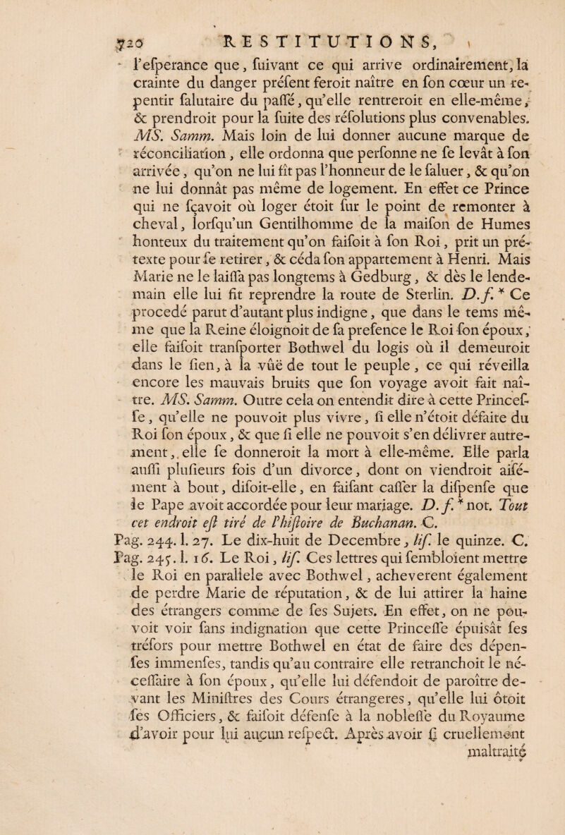 l’efperance que, fuivant ce qui arrive ordinairement, la crainte du danger préfent feroit naître en fon cœur un re¬ pentir falutaire du paffé, quelle rentreroit en elle-même, ôc prendroit pour la fuite des réfolutions plus convenables» MS. Samm. Mais loin de lui donner aucune marque de réconciliation, elle ordonna que perfonne ne fe levât à fon arrivée, qu’on ne lui fît pas l’honneur de le faluer, ôc qu’on ne lui donnât pas même de logement. En effet ce Prince qui ne fçavoit où loger étoit fur le point de remonter à cheval, lorfqu’un Gentilhomme de la maifon de Humes honteux du traitement qu’on faifoit à fon Roi, prit un pré¬ texte pour fe retirer, ôc céda fon appartement à Henri. Mais Marie ne le laiffa pas longtems à Gedburg, ôc dès le lende¬ main elle lui fit reprendre la route de Sterlin. D.f * Ce procédé parut d’autant plus indigne, que dans le tems mê¬ me que la Reine éloignoit de fa prefence le Roi fon époux, elle faifoit tranfporter Bothwel du logis où il demeuroit dans le lien, à la vue de tout le peuple, ce qui réveilla encore les mauvais bruits que fon voyage avoit fait naî¬ tre. MS. Samm. Outre cela on entendit dire à cette Frincefi le, qu’elle ne pouvoir plus vivre, fî elle n’étoit défaite du Roi fon époux, ôc que fi elle ne pouvoir s’en délivrer autre¬ ment,,, elle fe donnerait la mort à elle-même. Elle parla auffi plufieurs fois d’un divorce, dont on viendrait aifé- ment à bout, difoit-eiie, en faifant cafler la difpenfe que le Pape avoir accordée pour leur mariage. D.f* not. Tout cet endroit eji tiré de Phtjloire de Buchanan. C. Pag. 244.1. 27. Le dix-huit de Décembre., lif. le quinze. C. Pag. 245*. 1. 16. Le Roi, lif Ces lettres qui fembloient mettre le Roi en parallèle avec Bothwel, achevèrent également de perdre Marie de réputation, ôc de lui attirer la haine des étrangers comme de fes Sujets. En effet, on ne pou- voit voir fans indignation que cette Princeffe épuisât fes tréfors pour mettre Bothwel en état de faire des dépen- fes immenfes, tandis qu’au contraire elle retranchoit le né- eeffaire à fon epoux, quelle lui défendoit de paraître de¬ vant les Miniftres des Cours étrangères, qu’elle lui ôtoit Les Officiers, ôc faifoit défenfe à la noblefle du Pvoyaume devoir pour lui aucun refpeét Après avoir Q cruellement maltraité • *